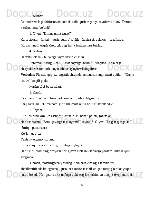2. Suhbat:
Daraxtlar nafaqat kislorod chiqaradi, balki qushlarga uy, soyabon bo‘ladi. Daraxt 
kesilsa, nima bo‘ladi?
3. O‘yin: “Kimga nima kerak?”
Kartochkalar: daraxt – qush; gulli o‘simlik – hasharot; bolakay – toza havo.
Moslashtirish orqali ekologik bog‘liqlik tushunchasi beriladi.
4. Xulosa:
Daraxtni ekish – bu yerga hayot baxsh etishdir.
  Interfaol mashg‘ulot : “Axlat qayerga ketadi?”   Maqsad:   Bolalarga 
chiqindilarni saralash, qayta ishlash g‘oyasini singdirish.
Vositalar:   Plastik, qog‘oz, organik chiqindi namunasi; rangli axlat qutilari; “Qayta
ishlov” belgili plakat.
Mashg‘ulot bosqichlari:
1. Kirish:
Rasmlar ko‘rsatiladi: toza park – axlat to‘kib ketilgan joy.
Farq so‘raladi: “Nima noto‘g‘ri? Bu joyda nima bo‘lishi kerak edi?”
2. Tajriba:
Turli chiqindilarni ko‘rsatish: plastik idish, banan po‘sti, gazetalar.
Har biri uchun: “Buni qayerga tashlaymiz?” savoli.  3. O‘yin: “To‘g‘ri qutiga sol”
 Sariq – plastmassa
Ko‘k – qog‘oz
Yashil – organik chiqindi
 Bola chiqindi rasmini to‘g‘ri qutiga joylaydi. 
Har bir chiqindining o‘z yo‘li bor. Qayta ishlash – tabiatga yordam. Xulosa qilib 
aytganda
  Demak, maktabgacha yoshdagi bolalarda ekologik tafakkurni 
shakllantirishda ko‘rgazmali qurollar asosida tashkil etilgan mashg‘ulotlar yuqori 
natija beradi. Ko‘rgazmalilik nafaqat bolaning fikrlashini va nutqini rivojlantiradi, 
42 