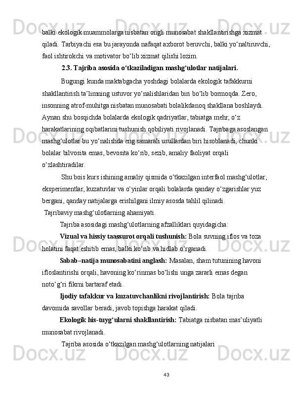 balki ekologik muammolarga nisbatan ongli munosabat shakllantirishga xizmat 
qiladi. Tarbiyachi esa bu jarayonda nafaqat axborot beruvchi, balki yo‘naltiruvchi, 
faol ishtirokchi va motivator bo‘lib xizmat qilishi lozim.
  2.3. Tajriba asosida o‘tkaziladigan mashg‘ulotlar natijalari .
 Bugungi kunda maktabgacha yoshdagi bolalarda ekologik tafakkurni 
shakllantirish ta’limning ustuvor yo‘nalishlaridan biri bo‘lib bormoqda. Zero, 
insonning atrof-muhitga nisbatan munosabati bolalikdanoq shakllana boshlaydi. 
Aynan shu bosqichda bolalarda ekologik qadriyatlar, tabiatga mehr, o‘z 
harakatlarining oqibatlarini tushunish qobiliyati rivojlanadi. Tajribaga asoslangan 
mashg‘ulotlar bu yo‘nalishda eng samarali usullardan biri hisoblanadi, chunki 
bolalar bilvosita emas, bevosita ko‘rib, sezib, amaliy faoliyat orqali 
o‘zlashtiradilar.
 Shu bois kurs ishining amaliy qismida o‘tkazilgan interfaol mashg‘ulotlar, 
eksperimentlar, kuzatuvlar va o‘yinlar orqali bolalarda qanday o‘zgarishlar yuz 
bergani, qanday natijalarga erishilgani ilmiy asosda tahlil qilinadi.
  Tajribaviy mashg‘ulotlarning ahamiyati.
Tajriba asosidagi mashg‘ulotlarning afzalliklari quyidagicha:
Vizual va hissiy taassurot orqali tushunish:   Bola suvning iflos va toza 
holatini faqat eshitib emas, balki ko‘rib va hidlab o‘rganadi.
Sabab–natija munosabatini anglash:   Masalan, sham tutunining havoni 
ifloslantirishi orqali, havoning ko‘rinmas bo‘lishi unga zararli emas degan 
noto‘g‘ri fikrni bartaraf etadi.
Ijodiy tafakkur va kuzatuvchanlikni rivojlantirish:   Bola tajriba 
davomida savollar beradi, javob topishga harakat qiladi.
Ekologik his-tuyg‘ularni shakllantirish:   Tabiatga nisbatan mas’uliyatli 
munosabat rivojlanadi.
  Tajriba asosida o‘tkazilgan mashg‘ulotlarning natijalari
43 