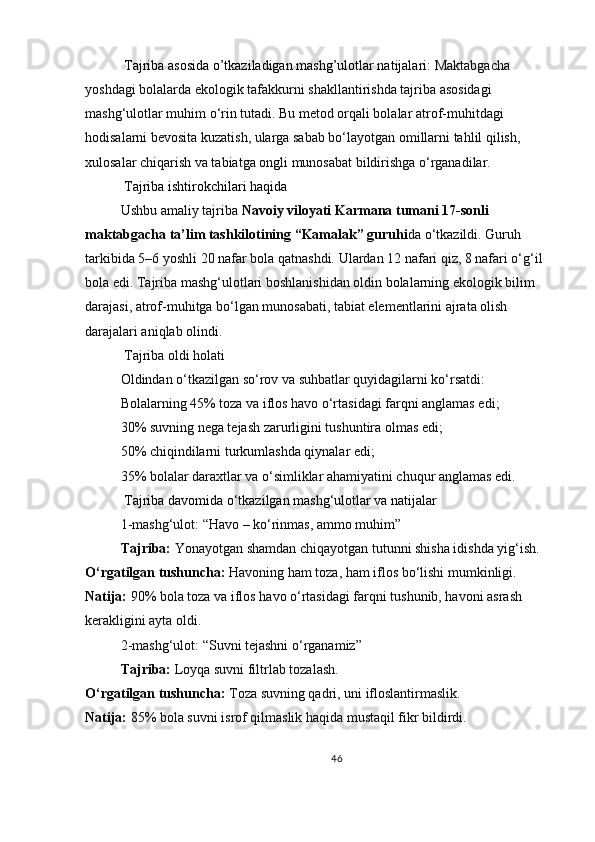  Tajriba asosida o’tkaziladigan mashg’ulotlar natijalari:   Maktabgacha 
yoshdagi bolalarda ekologik tafakkurni shakllantirishda tajriba asosidagi 
mashg‘ulotlar muhim o‘rin tutadi. Bu metod orqali bolalar atrof-muhitdagi 
hodisalarni bevosita kuzatish, ularga sabab bo‘layotgan omillarni tahlil qilish, 
xulosalar chiqarish va tabiatga ongli munosabat bildirishga o‘rganadilar.
 Tajriba ishtirokchilari haqida
Ushbu amaliy tajriba   Navoiy viloyati Karmana tumani 17-sonli 
maktabgacha ta’lim tashkilotining “Kamalak” guruhi da o‘tkazildi. Guruh 
tarkibida 5–6 yoshli 20 nafar bola qatnashdi. Ulardan 12 nafari qiz, 8 nafari o‘g‘il 
bola edi. Tajriba mashg‘ulotlari boshlanishidan oldin bolalarning ekologik bilim 
darajasi, atrof-muhitga bo‘lgan munosabati, tabiat elementlarini ajrata olish 
darajalari aniqlab olindi.
  Tajriba oldi holati
Oldindan o‘tkazilgan so‘rov va suhbatlar quyidagilarni ko‘rsatdi:
Bolalarning 45% toza va iflos havo o‘rtasidagi farqni anglamas edi;
30% suvning nega tejash zarurligini tushuntira olmas edi;
50% chiqindilarni turkumlashda qiynalar edi;
35% bolalar daraxtlar va o‘simliklar ahamiyatini chuqur anglamas edi.
  Tajriba davomida o‘tkazilgan mashg‘ulotlar va natijalar
1-mashg‘ulot: “Havo – ko‘rinmas, ammo muhim”
Tajriba:   Yonayotgan shamdan chiqayotgan tutunni shisha idishda yig‘ish.
O‘rgatilgan tushuncha:   Havoning ham toza, ham iflos bo‘lishi mumkinligi.
Natija:   90% bola toza va iflos havo o‘rtasidagi farqni tushunib, havoni asrash 
kerakligini ayta oldi.
2-mashg‘ulot: “Suvni tejashni o‘rganamiz”
Tajriba:   Loyqa suvni filtrlab tozalash.
O‘rgatilgan tushuncha:   Toza suvning qadri, uni ifloslantirmaslik.
Natija:   85% bola suvni isrof qilmaslik haqida mustaqil fikr bildirdi.
46 