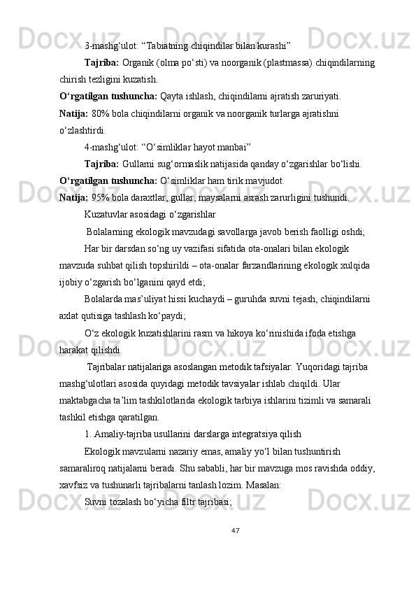 3-mashg‘ulot: “Tabiatning chiqindilar bilan kurashi”
Tajriba:   Organik (olma po‘sti) va noorganik (plastmassa) chiqindilarning 
chirish tezligini kuzatish.
O‘rgatilgan tushuncha:   Qayta ishlash, chiqindilarni ajratish zaruriyati.
Natija:   80% bola chiqindilarni organik va noorganik turlarga ajratishni 
o‘zlashtirdi.
4-mashg‘ulot: “O‘simliklar hayot manbai”
Tajriba:   Gullarni sug‘ormaslik natijasida qanday o‘zgarishlar bo‘lishi.
O‘rgatilgan tushuncha:   O‘simliklar ham tirik mavjudot.
Natija:   95% bola daraxtlar, gullar, maysalarni asrash zarurligini tushundi.
Kuzatuvlar asosidagi o‘zgarishlar
  Bolalarning ekologik mavzudagi savollarga javob berish faolligi oshdi;
Har bir darsdan so‘ng uy vazifasi sifatida ota-onalari bilan ekologik 
mavzuda suhbat qilish topshirildi – ota-onalar farzandlarining ekologik xulqida 
ijobiy o‘zgarish bo‘lganini qayd etdi;
Bolalarda mas’uliyat hissi kuchaydi – guruhda suvni tejash, chiqindilarni 
axlat qutisiga tashlash ko‘paydi;
O‘z ekologik kuzatishlarini rasm va hikoya ko‘rinishida ifoda etishga 
harakat qilishdi.
 Tajribalar natijalariga asoslangan metodik tafsiyalar:  Yuqoridagi tajriba 
mashg‘ulotlari asosida quyidagi   metodik tavsiyalar   ishlab chiqildi. Ular 
maktabgacha ta’lim tashkilotlarida ekologik tarbiya ishlarini tizimli va samarali 
tashkil etishga qaratilgan.
1. Amaliy-tajriba usullarini darslarga integratsiya qilish
Ekologik mavzularni nazariy emas, amaliy yo‘l bilan tushuntirish 
samaraliroq natijalarni beradi. Shu sababli, har bir mavzuga mos ravishda oddiy, 
xavfsiz va tushunarli tajribalarni tanlash lozim. Masalan:
Suvni tozalash bo‘yicha filtr tajribasi;
47 