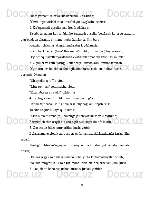 Sham yordamida havo ifloslanishini ko‘rsatish;
O‘simlik parvarishi orqali mas’uliyat tuyg‘usini oshirish.
2. Ko‘rgazmali qurollardan faol foydalanish
Tajriba natijalari ko‘rsatdiki, ko‘rgazmali qurollar bolalarda ko‘proq qiziqish
uyg‘otadi va ularning bilimini mustahkamlaydi. Shu bois:
Rasmlar, plakatlar, diagrammalardan foydalanish;
Real obyektlardan (toza/iflos suv, o‘simlik, chiqindilar) foydalanish;
O‘yinchoq maketlar yordamida ekotizimlar modellashtirilishi mumkin.
3. O‘yinlar va rolli mashg‘ulotlar orqali mavzularni mustahkamlash
O‘yin usullari bolalarda ekologik tafakkurni shakllantirishda kuchli 
vositadir. Masalan:
“Chiqindini ajrat” o‘yini;
“Men suvman” rolli mashg‘uloti;
“Kim tabiatni asraydi?” viktorina.
4. Ekologik savodxonlikni nutq rivojiga bog‘lash
Har bir tajribadan so‘ng bolalarga quyidagilarni topshiring:
Tajriba haqida hikoya qilib berish;
“Men nima tushundim?” savoliga javob yozdirish yoki ayttirish;
Rasmlar chizish orqali o‘z ekologik tushunchasini ifodalash.
5. Ota-onalar bilan hamkorlikni kuchaytirish
Bolalarning ekologik xulq-atvori uyda ham mustahkamlanishi kerak. Shu 
sababli:
Mashg‘ulotdan so‘ng uyga topshiriq tarzida kuzatuv yoki amaliy vazifalar 
berish;
Ota-onalarga ekologik savodxonlik bo‘yicha kichik tavsiyalar berish;
Mahalla miqyosida “ekologik loyiha”larda ota-onalarni ham jalb qilish.
6. Natijalarni baholash uchun kuzatuv jurnali yuritish
48 