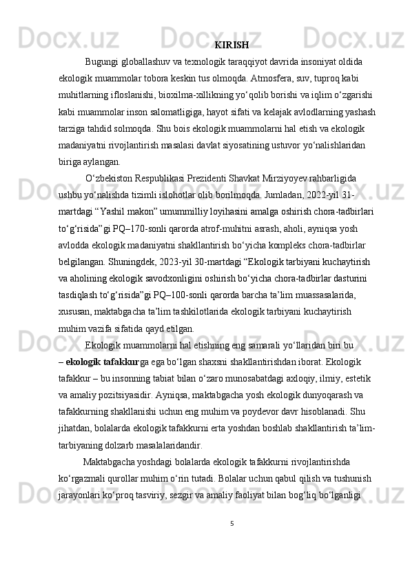 KIRISH
  Bugungi globallashuv va texnologik taraqqiyot davrida insoniyat oldida 
ekologik muammolar tobora keskin tus olmoqda. Atmosfera, suv, tuproq kabi 
muhitlarning ifloslanishi, bioxilma-xillikning yo‘qolib borishi va iqlim o‘zgarishi 
kabi muammolar inson salomatligiga, hayot sifati va kelajak avlodlarning yashash 
tarziga tahdid solmoqda. Shu bois ekologik muammolarni hal etish va ekologik 
madaniyatni rivojlantirish masalasi davlat siyosatining ustuvor yo‘nalishlaridan 
biriga aylangan.
 O‘zbekiston Respublikasi Prezidenti Shavkat Mirziyoyev rahbarligida 
ushbu yo‘nalishda tizimli islohotlar olib borilmoqda. Jumladan,   2022-yil 31-
martdagi   “Yashil makon” umummilliy loyihasini amalga oshirish chora-tadbirlari 
to‘g‘risida”gi PQ–170-sonli qarorda  atrof-muhitni asrash, aholi, ayniqsa yosh 
avlodda ekologik madaniyatni shakllantirish bo‘yicha kompleks chora-tadbirlar 
belgilangan. Shuningdek,   2023-yil 30-martdagi “Ekologik tarbiyani kuchaytirish 
va aholining ekologik savodxonligini oshirish bo‘yicha chora-tadbirlar dasturini 
tasdiqlash to‘g‘risida”gi PQ–100-sonli qarorda  barcha ta’lim muassasalarida, 
xususan, maktabgacha ta’lim tashkilotlarida ekologik tarbiyani kuchaytirish 
muhim vazifa sifatida qayd etilgan.
 Ekologik muammolarni hal etishning eng samarali yo‘llaridan biri bu 
–   ekologik tafakkur ga ega bo‘lgan shaxsni shakllantirishdan iborat. Ekologik 
tafakkur – bu insonning tabiat bilan o‘zaro munosabatdagi axloqiy, ilmiy, estetik 
va amaliy pozitsiyasidir. Ayniqsa, maktabgacha yosh ekologik dunyoqarash va 
tafakkurning shakllanishi uchun eng muhim va poydevor davr hisoblanadi. Shu 
jihatdan, bolalarda ekologik tafakkurni erta yoshdan boshlab shakllantirish ta’lim-
tarbiyaning dolzarb masalalaridandir.
Maktabgacha yoshdagi bolalarda ekologik tafakkurni rivojlantirishda 
ko‘rgazmali qurollar muhim o‘rin tutadi. Bolalar uchun qabul qilish va tushunish 
jarayonlari ko‘proq tasviriy, sezgir va amaliy faoliyat bilan bog‘liq bo‘lganligi 
5 