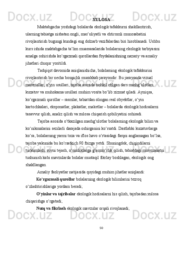 XULOSA
 Maktabgacha yoshdagi bolalarda ekologik tafakkurni shakllantirish, 
ularning tabiatga nisbatan ongli, mas’uliyatli va ehtiromli munosabatini 
rivojlantirish bugungi kundagi eng dolzarb vazifalardan biri hisoblanadi. Ushbu 
kurs ishida maktabgacha ta’lim muassasalarida bolalarning ekologik tarbiyasini 
amalga oshirishda   ko‘rgazmali qurollardan foydalanishning  nazariy va amaliy 
jihatlari chuqur yoritildi.
 Tadqiqot davomida aniqlanishicha, bolalarning ekologik tafakkurini 
rivojlantirish bir necha bosqichli murakkab jarayondir. Bu jarayonda vizual 
materiallar, o‘yin usullari, tajriba asosida tashkil etilgan dars mashg‘ulotlari, 
kuzatuv va muhokama usullari muhim vosita bo‘lib xizmat qiladi. Ayniqsa, 
ko‘rgazmali qurollar – rasmlar, tabiatdan olingan real obyektlar, o‘yin 
kartochkalari, eksponatlar, plakatlar, maketlar – bolalarda ekologik hodisalarni 
tasavvur qilish, analiz qilish va xulosa chiqarish qobiliyatini oshiradi.
 Tajriba asosida o‘tkazilgan mashg‘ulotlar bolalarning ekologik bilim va 
ko‘nikmalarini sezilarli darajada oshirganini ko‘rsatdi. Dastlabki kuzatuvlarga 
ko‘ra, bolalarning yarmi toza va iflos havo o‘rtasidagi farqni anglamagan bo‘lsa, 
tajriba yakunida bu ko‘rsatkich 90 foizga yetdi. Shuningdek, chiqindilarni 
turkumlash, suvni tejash, o‘simliklarga g‘amxo‘rlik qilish, tabiatdagi muvozanatni 
tushunish kabi mavzularda bolalar mustaqil fikrlay boshlagan, ekologik ong 
shakllangan.
 Amaliy faoliyatlar natijasida quyidagi muhim jihatlar aniqlandi:
Ko‘rgazmali qurollar   bolalarning ekologik bilimlarini tezroq 
o‘zlashtirishlariga yordam beradi;
O‘yinlar va tajribalar   ekologik hodisalarni his qilish, tajribadan xulosa 
chiqarishga o‘rgatadi;
Nutq va fikrlash   ekologik mavzular orqali rivojlanadi;
50 
