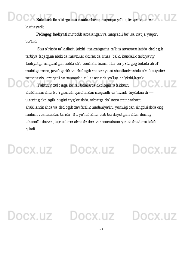 Bolalar bilan birga ota-onalar   ham jarayonga jalb qilinganda, ta’sir 
kuchayadi;
Pedagog faoliyati   metodik asoslangan va maqsadli bo‘lsa, natija yuqori 
bo‘ladi.
 Shu o‘rinda ta’kidlash joizki, maktabgacha ta’lim muassasalarida ekologik 
tarbiya faqatgina alohida mavzular doirasida emas, balki kundalik tarbiyaviy 
faoliyatga singdirilgan holda olib borilishi lozim. Har bir pedagog bolada atrof-
muhitga mehr, javobgarlik va ekologik madaniyatni shakllantirishda o‘z faoliyatini
zamonaviy, qiziqarli va samarali usullar asosida yo‘lga qo‘yishi kerak.
 Yakuniy xulosaga ko‘ra, bolalarda ekologik tafakkurni 
shakllantirishda   ko‘rgazmali qurollardan maqsadli va tizimli foydalanish   — 
ularning ekologik ongini uyg‘otishda, tabiatga do‘stona munosabatni 
shakllantirishda va ekologik xavfsizlik madaniyatini yoshligidan singdirishda eng 
muhim vositalardan biridir. Bu yo‘nalishda olib borilayotgan ishlar doimiy 
takomillashuvni, tajribalarni almashishni va innovatsion yondashuvlarni talab 
qiladi.
51 