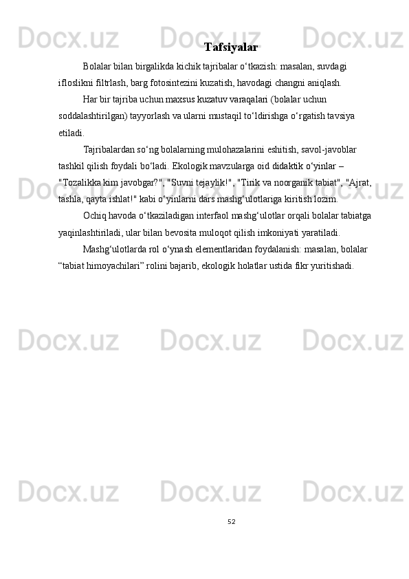 Tafsiyalar
Bolalar bilan birgalikda kichik tajribalar o‘tkazish: masalan, suvdagi 
ifloslikni filtrlash, barg fotosintezini kuzatish, havodagi changni aniqlash.
Har bir tajriba uchun   maxsus kuzatuv varaqalari   (bolalar uchun 
soddalashtirilgan) tayyorlash va ularni mustaqil to‘ldirishga o‘rgatish tavsiya 
etiladi.
Tajribalardan so‘ng bolalarning mulohazalarini eshitish, savol-javoblar 
tashkil qilish foydali bo‘ladi.   Ekologik mavzularga oid   didaktik o‘yinlar   – 
"Tozalikka kim javobgar?", "Suvni tejaylik!", "Tirik va noorganik tabiat", "Ajrat, 
tashla, qayta ishlat!" kabi o‘yinlarni dars mashg‘ulotlariga kiritish lozim.
Ochiq havoda o‘tkaziladigan interfaol mashg‘ulotlar orqali bolalar tabiatga 
yaqinlashtiriladi, ular bilan bevosita muloqot qilish imkoniyati yaratiladi.
Mashg‘ulotlarda   rol o‘ynash elementlaridan  foydalanish: masalan, bolalar 
“tabiat himoyachilari” rolini bajarib, ekologik holatlar ustida fikr yuritishadi.
52 