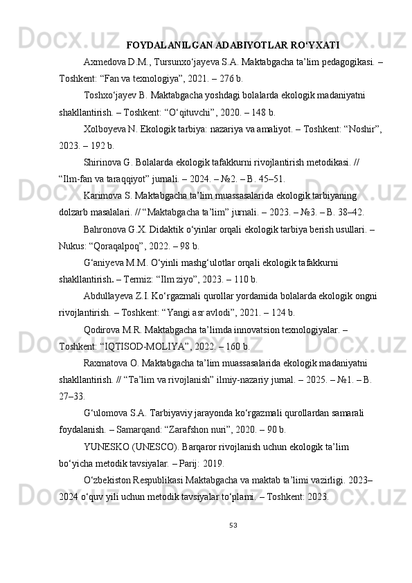 FOYDALANILGAN ADABIYOTLAR RO‘YXATI
Axmedova D.M., Tursunxo‘jayeva S.A.   Maktabgacha ta’lim pedagogikasi.   –
Toshkent: “Fan va texnologiya”, 2021. – 276 b.
Toshxo‘jayev B.   Maktabgacha yoshdagi bolalarda ekologik madaniyatni  
shakllantirish.   – Toshkent: “O‘qituvchi”, 2020. – 148 b.
Xolboyeva N.   Ekologik tarbiya: nazariya va amaliyot.   – Toshkent: “Noshir”,
2023. – 192 b.
Shirinova G.   Bolalarda ekologik tafakkurni rivojlantirish metodikasi.   // 
“Ilm-fan va taraqqiyot” jurnali. – 2024. – №2. – B. 45–51.
Karimova S.   Maktabgacha ta’lim muassasalarida ekologik tarbiyaning  
dolzarb masalalari.   // “Maktabgacha ta’lim” jurnali. – 2023. – №3. – B. 38–42.
Bahronova G.X.   Didaktik o‘yinlar orqali ekologik tarbiya berish usullari.   – 
Nukus: “Qoraqalpoq”, 2022. – 98 b.
G‘aniyeva M.M.   O‘yinli mashg‘ulotlar orqali ekologik tafakkurni  
shakllantirish .   – Termiz: “Ilm ziyo”, 2023. – 110 b.
Abdullayeva Z. I.   Ko‘rgazmali qurollar yordamida bolalarda ekologik ongni  
rivojlantirish.   – Toshkent: “Yangi asr avlodi”, 2021. – 124 b.
Qodirova M.R.   Maktabgacha ta’limda innovatsion texnologiyalar.   – 
Toshkent: “IQTISOD-MOLIYA”, 2022. – 160 b.
Raxmatova O.   Maktabgacha ta’lim muassasalarida ekologik madaniyatni  
shakllantirish.   // “Ta’lim va rivojlanish” ilmiy-nazariy jurnal. – 2025. – №1. – B. 
27–33.
G‘ulomova S.A.   Tarbiyaviy jarayonda ko‘rgazmali qurollardan samarali  
foydalanish.   – Samarqand: “Zarafshon nuri”, 2020. – 90 b.
YUNESKO (UNESCO).   Barqaror rivojlanish uchun ekologik ta’lim 
bo‘yicha   metodik tavsiyalar.   – Parij: 2019.
O‘zbekiston Respublikasi Maktabgacha va maktab ta’limi vazirligi.   2023–
2024   o‘quv yili uchun metodik tavsiyalar to‘plami.   – Toshkent: 2023.
53 