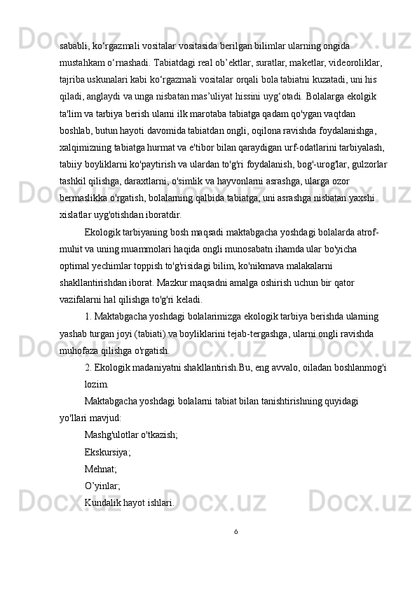 sababli, ko‘rgazmali vositalar vositasida berilgan bilimlar ularning ongida 
mustahkam o‘rnashadi. Tabiatdagi real ob’ektlar, suratlar, maketlar, videoroliklar, 
tajriba uskunalari kabi ko‘rgazmali vositalar orqali bola tabiatni kuzatadi, uni his 
qiladi, anglaydi va unga nisbatan mas’uliyat hissini uyg‘otadi.  Bolalarga ekolgik 
ta'lim va tarbiya berish ularni ilk marotaba tabiatga qadam qo'ygan vaqtdan 
boshlab, butun hayoti davomida tabiatdan ongli, oqilona ravishda foydalanishga, 
xalqimizning tabiatga hurmat va e'tibor bilan qaraydigan urf-odatlarini tarbiyalash, 
tabiiy boyliklarni ko'paytirish va ulardan to'g'ri foydalanish, bog'-urog'lar, gulzorlar
tashkil qilishga, daraxtlarni, o'simlik va hayvonlarni asrashga, ularga ozor 
bermaslikka o'rgatish, bolalarning qalbida tabiatga, uni asrashga nisbatan yaxshi 
xislatlar uyg'otishdan iboratdir.
Ekologik tarbiyaning bosh maqsadi maktabgacha yoshdagi bolalarda atrof-
muhit va uning muammolari haqida ongli munosabatn ihamda ular bo'yicha 
optimal yechimlar toppish to'g'risidagi bilim, ko'nikmava malakalarni 
shakllantirishdan iborat. Mazkur maqsadni amalga oshirish uchun bir qator 
vazifalarni hal qilishga to'g'ri keladi.
1. Maktabgacha yoshdagi bolalarimizga ekologik tarbiya berishda ularning 
yashab turgan joyi (tabiati) va boyliklarini tejab-tergashga, ularni ongli ravishda 
muhofaza qilishga o'rgatish.
2. Ekologik madaniyatni shakllantirish.Bu, eng avvalo, oiladan boshlanmog'i
lozim.
Maktabgacha yoshdagi bolalarni tabiat bilan tanishtirishning quyidagi 
yo'llari mavjud:
Mashg'ulotlar o'tkazish;
Ekskursiya;
Mehnat;
O’yinlar;
Kundalik hayot ishlari.
6 