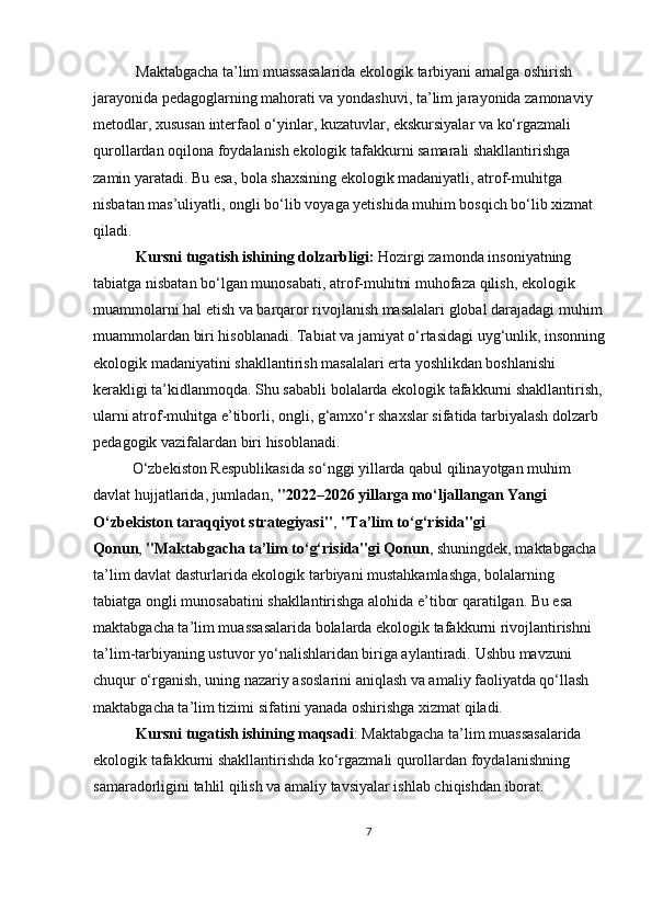  Maktabgacha ta’lim muassasalarida ekologik tarbiyani amalga oshirish 
jarayonida pedagoglarning mahorati va yondashuvi, ta’lim jarayonida zamonaviy 
metodlar, xususan interfaol o‘yinlar, kuzatuvlar, ekskursiyalar va ko‘rgazmali 
qurollardan oqilona foydalanish ekologik tafakkurni samarali shakllantirishga 
zamin yaratadi. Bu esa, bola shaxsining ekologik madaniyatli, atrof-muhitga 
nisbatan mas’uliyatli, ongli bo‘lib voyaga yetishida muhim bosqich bo‘lib xizmat 
qiladi.
  Kursni tugatish ishining dolzarbligi:  Hozirgi zamonda insoniyatning 
tabiatga nisbatan bo‘lgan munosabati, atrof-muhitni muhofaza qilish, ekologik 
muammolarni hal etish va barqaror rivojlanish masalalari global darajadagi muhim
muammolardan biri hisoblanadi. Tabiat va jamiyat o‘rtasidagi uyg‘unlik, insonning
ekologik madaniyatini shakllantirish masalalari erta yoshlikdan boshlanishi 
kerakligi ta’kidlanmoqda. Shu sababli bolalarda ekologik tafakkurni shakllantirish,
ularni atrof-muhitga e’tiborli, ongli, g‘amxo‘r shaxslar sifatida tarbiyalash dolzarb 
pedagogik vazifalardan biri hisoblanadi.
O‘zbekiston Respublikasida so‘nggi yillarda qabul qilinayotgan muhim 
davlat hujjatlarida, jumladan,   "2022–2026 yillarga mo‘ljallangan Yangi 
O‘zbekiston taraqqiyot strategiyasi" ,   "Ta’lim to‘g‘risida"gi 
Qonun ,   "Maktabgacha ta’lim to‘g‘risida"gi Qonun , shuningdek, maktabgacha 
ta’lim davlat dasturlarida ekologik tarbiyani mustahkamlashga, bolalarning 
tabiatga ongli munosabatini shakllantirishga alohida e’tibor qaratilgan. Bu esa 
maktabgacha ta’lim muassasalarida bolalarda ekologik tafakkurni rivojlantirishni 
ta’lim-tarbiyaning ustuvor yo‘nalishlaridan biriga aylantiradi.  Ushbu mavzuni 
chuqur o‘rganish, uning nazariy asoslarini aniqlash va amaliy faoliyatda qo‘llash 
maktabgacha ta’lim tizimi sifatini yanada oshirishga xizmat qiladi.
  Kursni tugatish ishining maqsadi : Maktabgacha ta’lim muassasalarida 
ekologik tafakkurni shakllantirishda ko‘rgazmali qurollardan foydalanishning 
samaradorligini tahlil qilish va amaliy tavsiyalar ishlab chiqishdan iborat.
7 