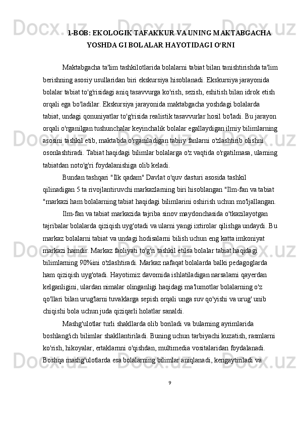 1-BOB: EKOLOGIK TAFAKKUR VA UNING MAKTABGACHA
YOSHDA GI BOLALAR HAYOTIDAGI O‘RNI
  Maktabgacha ta'lim tashkilotlarida bolalarni tabiat bilan tanishtirishda ta'lim
berishning asosiy usullaridan biri ekskursiya hisoblanadi. Ekskursiya jarayonida 
bolalar tabiat to'g'risidagi aniq tasavvurga ko'rish, sezish, eshitish bilan idrok etish 
orqali ega bo'ladilar. Ekskursiya jarayonida maktabgacha yoshdagi bolalarda 
tabiat, undagi qonuniyatlar to'g'risida realistik tasavvurlar hosil bo'ladi. Bu jarayon 
orqali o'rganilgan tushunchalar keyinchalik bolalar egallaydigan ilmiy bilimlarning
asosini tashkil etib, maktabda o'rganiladigan tabiiy fanlarni o'zlashtirib olishni 
osonlashtiradi. Tabiat haqidagi bilimlar bolalarga o'z vaqtida o'rgatilmasa, ularning
tabiatdan noto'g'ri foydalanishiga olib keladi.
 Bundan tashqari "Ilk qadam" Davlat o'quv dasturi asosida tashkil 
qilinadigan 5 ta rivojlantiruvchi markazlarning biri hisoblangan "Ilm-fan va tabiat 
"markazi ham bolalarning tabiat haqidagi bilimlarini oshirish uchun mo'ljallangan.
 Ilm-fan va tabiat markazida tajriba sinov maydonchasida o'tkazilayotgan 
tajribalar bolalarda qiziqish uyg'otadi va ularni yangi ixtirolar qilishga undaydi. Bu
markaz bolalarni tabiat va undagi hodisalarni bilish uchun eng katta imkoniyat 
markazi hamdir. Markaz faoliyati to'g'ri tashkil etilsa bolalar tabiat haqidagi 
bilimlarning 90%ini o'zlashtiradi. Markaz nafaqat bolalarda balki pedagoglarda 
ham qiziqish uyg'otadi. Hayotimiz davomida ishlatiladigan narsalarni qayerdan 
kelganligini, ulardan nimalar olinganligi haqidagi ma'lumotlar bolalarning o'z 
qo'llari bilan urug'larni tuvaklarga sepish orqali unga suv qo'yishi va urug' unib 
chiqishi bola uchun juda qiziqarli holatlar sanaldi.
 Mashg'ulotlar turli shakllarda olib boriladi va bularning ayrimlarida 
boshlang'ich bilimlar shakllantiriladi. Buning uchun tarbiyachi kuzatish, rasmlarni 
ko'rish, hikoyalar, ertaklarnni o'qishdan, multimedia vositalaridan foydalanadi. 
Boshqa mashg'ulotlarda esa bolalarning bilimlar aniqlanadi, kengaytiriladi va 
9 