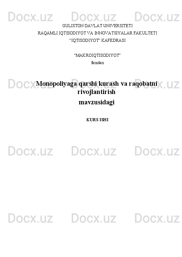 GULISTON DAVLAT UNIVERSITETI
RAQAMLI IQTISODIYOT VA INNOVATSIYALAR FAKULTETI
“IQTISODIYOT” KAFEDRASI
“MAKROIQTISODIYOT”
fanidan
Monopoliyaga qarshi kurash va raqobatni
rivojlantirish
mavzusidagi
KURS ISHI