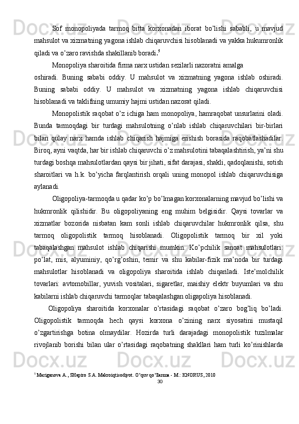 30Sof   monopoliyada   tarmoq   bitta   korxonadan   iborat   bo’lishi   sababli,   u   mavjud
mahsulot va xizmatning yagona ishlab chiqaruvchisi hisoblanadi va yakka hukumronlik
qiladi va o’zaro ravishda shakillanib boradi . 5
Monopoliya sharoitida firma narx ustidan sezilarli nazoratni amalga 
oshiradi.   Buning   sababi   oddiy.   U   mahsulot   va   xizmatning   yagona   ishlab   oshiradi.
Buning   sababi   oddiy.   U   mahsulot   va   xizmatning   yagona   ishlab   chiqaruvchisi
hisoblanadi va taklifning umumiy hajmi ustidan nazorat qiladi. 
Monopolistik raqobat o’z ichiga ham monopoliya, hamraqobat unsurlarini oladi.
Bunda   tarmoqdagi   bir   turdagi   mahsulotning   o’nlab   ishlab   chiqaruvchilari   bir-birlari
bilan   qulay   narx   hamda   ishlab   chiqarish   hajmiga   erishish   borasida   raqobatlashadilar.
Biroq, ayni vaqtda, har bir ishlab chiqaruvchi o’z mahsulotini tabaqalashtirish, ya’ni shu
turdagi boshqa mahsulotlardan qaysi bir jihati, sifat darajasi, shakli, qadoqlanishi, sotish
sharoitlari   va   h.k.   bo’yicha   farqlantirish   orqali   uning   monopol   ishlab   chiqaruvchisiga
aylanadi.
Oligopoliya-tarmoqda u qadar ko’p bo’lmagan korxonalarning mavjud bo’lishi va
hukmronlik   qilishidir.   Bu   oligopoliyaning   eng   muhim   belgisidir.   Qaysi   tovarlar   va
xizmatlar   bozorida   nisbatan   kam   sonli   ishlab   chiqaruvchilar   hukmronlik   qilsa,   shu
tarmoq   oligopolistik   tarmoq   hisoblanadi.   Oligopolistik   tarmoq   bir   xil   yoki
tabaqalashgan   mahsulot   ishlab   chiqarishi   mumkin.   Ko’pchilik   sanoat   mahsulotlari:
po’lat,   mis,   alyuminiy,   qo’rg’oshin,   temir   va   shu   kabilar-fizik   ma’noda   bir   turdagi
mahsulotlar   hisoblanadi   va   oligopoliya   sharoitida   ishlab   chiqariladi.   Iste’molchilik
tovarlari:   avtomobillar,   yuvish   vositalari,   sigaretlar,   maishiy   elektr   buyumlari   va   shu
kabilarni ishlab chiqaruvchi tarmoqlar tabaqalashgan oligapoliya hisoblanadi.
      Oligopoliya   sharoitida   korxonalar   o’rtasidagi   raqobat   o’zaro   bog’liq   bo’ladi.
Oligopolistik   tarmoqda   hech   qaysi   korxona   o’zining   narx   siyosatini   mustaqil
o’zgartirishga   botina   olmaydilar.   Hozirda   turli   darajadagi   monopolistik   tuzilmalar
rivojlanib   borishi   bilan   ular   o’rtasidagi   raqobatning   shakllari   ham   turli   ko’rinishlarda
5
  Mariganova A., SHapiro S.A. Makroiqtisodiyot. O’quv qo’llanma - M.: KNORUS, 2010 