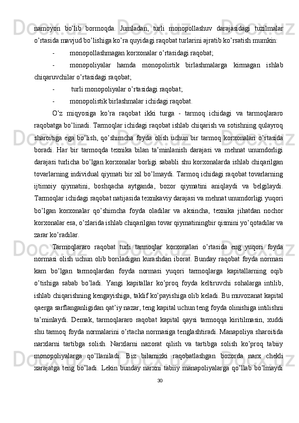 30namoyon   bo’lib   bormoqda.   Jumladan,   turli   monopollashuv   darajasidagi   tuzilmalar
o’rtasida mavjud bo’lishiga ko’ra quyidagi raqobat turlarini ajratib ko’rsatish mumkin:
- monopollashmagan korxonalar o’rtasidagi raqobat; 
- monopoliyalar   hamda   monopolistik   birlashmalarga   kirmagan   ishlab
chiqaruvchilar o’rtasidagi raqobat; 
-  turli monopoliyalar o’rtasidagi raqobat; 
- monopolistik birlashmalar ichidagi raqobat.
O’z   miqyosiga   ko’ra   raqobat   ikki   turga   -   tarmoq   ichidagi   va   tarmoqlararo
raqobatga bo’linadi. Tarmoqlar ichidagi raqobat ishlab chiqarish va sotishning qulayroq
sharoitiga   ega   bo’lish,   qo’shimcha   foyda   olish   uchun   bir   tarmoq   korxonalari   o’rtasida
boradi.   Har   bir   tarmoqda   texnika   bilan   ta’minlanish   darajasi   va   mehnat   unumdorligi
darajasi turlicha bo’lgan korxonalar borligi sababli shu korxonalarda ishlab chiqarilgan
tovarlarning individual qiymati bir xil bo’lmaydi. Tarmoq ichidagi raqobat tovarlarning
ijtimoiy   qiymatini,   boshqacha   aytganda,   bozor   qiymatini   aniqlaydi   va   belgilaydi.
Tarmoqlar ichidagi raqobat natijasida texnikaviy darajasi va mehnat unumdorligi yuqori
bo’lgan   korxonalar   qo’shimcha   foyda   oladilar   va   aksincha,   texnika   jihatdan   nochor
korxonalar esa, o’zlarida ishlab chiqarilgan tovar qiymatiningbir qismini yo’qotadilar va
zarar ko’radilar.
Tarmoqlararo   raqobat   turli   tarmoqlar   korxonalari   o’rtasida   eng   yuqori   foyda
normasi  olish uchun olib boriladigan kurashdan iborat. Bunday raqobat foyda normasi
kam   bo’lgan   tarmoqlardan   foyda   normasi   yuqori   tarmoqlarga   kapitallarning   oqib
o’tishiga   sabab   bo’ladi.   Yangi   kapitallar   ko’proq   foyda   keltiruvchi   sohalarga   intilib,
ishlab chiqarishning kengayishiga, taklif ko’payishiga olib keladi. Bu muvozanat kapital
qaerga sarflanganligidan qat’iy nazar, teng kapital uchun teng foyda olinishiga intilishni
ta’minlaydi.   Demak,   tarmoqlararo   raqobat   kapital   qaysi   tarmoqqa   kiritilmasin,   xuddi
shu tarmoq foyda normalarini o’rtacha normasiga tenglashtiradi. Manapoliya sharoitida
narxlarni   tartibga   solish.   Narxlarni   nazorat   qilish   va   tartibga   solish   ko’proq   tabiiy
monopoliyalarga   qo’llaniladi.   Biz   bilamizki   raqobatlashgan   bozorda   narx   chekli
xarajatga  teng  bo’ladi.   Lekin  bunday  narxni   tabiiy  manapoliyalarga  qo’llab   bo’lmaydi