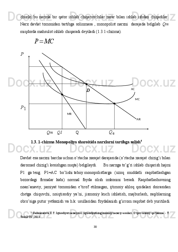 30chunki   bu   narxda   bir   qator   ishlab   chiqaruvchilar   zarar   bilan   ishlab   ishdan   chiqadilar.
Narx   davlat   tomonidan   tartibga   solinmasa   ,   monopolist   narxni     darajada   belgilab   Qm
miqdorda mahsulot ishlab chiqaradi deyiladi (1.3.1-chizma).
      Qm    Q1              Q
1.3. 1-chizma Monopoliya sharoitida narxlarni tartibga solish 6
 
Davlat   esa   narxni   barcha   uchun   o’rtacha   xarajat   darajasida   (o’rtacha   xarajat   chizig’i   bilan  
daromad   chizig’i   kesishgan   nuqta)   belgilaydi.   Bu   narxga   to’g’ri   ishlab   chiqarish   hajmi
P1   ga   teng.   P1=AC   bo’lishi   tabiiy   monopolistlarga   (uzoq   muddatli   raqobatlashgan
bozordagi   firmalar   kabi)   normal   foyda   olish   imkonini   beradi.   Raqobatlashuvning
noan’anaviy,   jamiyat   tomonidan   e’tirof   etilmagan,   ijtimoiy   ahloq   qoidalari   doirasidan
chetga   chiquvchi,   noiqtisodiy   ya’ni,   jismoniy   kuch   ishlatish,   majburlash,   raqiblarning
obro’siga putur yetkazish va h.k. usullaridan foydalanish g’irrom raqobat deb yuritiladi.
6
  Gaibnazarova Z.T. Iqtisodiyot nazariyasi. Iqtisodiyotning umumiy nazariy asoslari. O’quv-uslubiy qo’llanma. - Т.:
ToshDTU, 2013. MR AC
MC
AR
Q
eD
P
1PР	=	МС