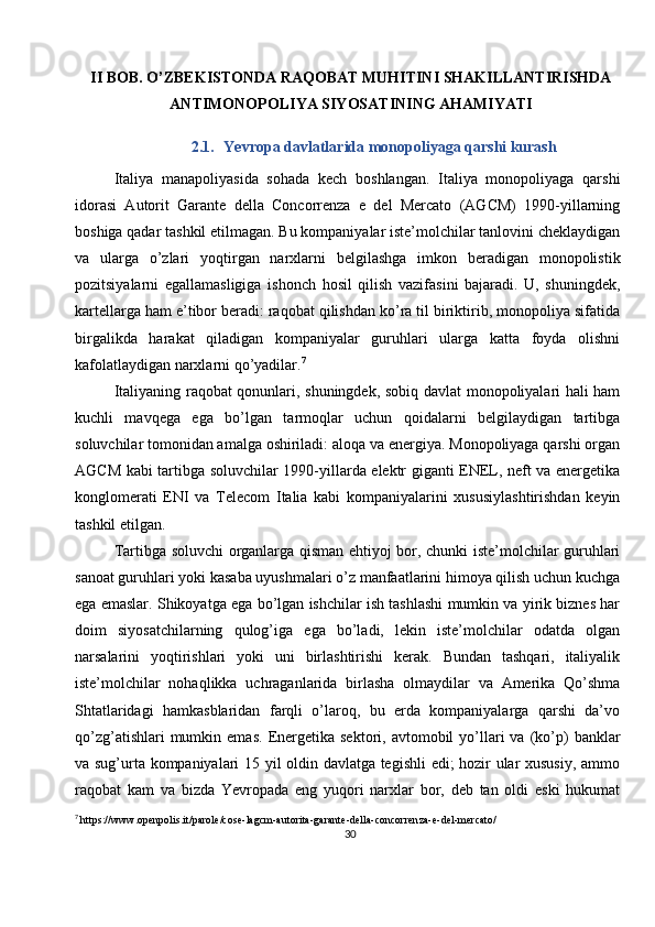 30II BOB. O’ZBEKISTONDA RAQOBAT MUHITINI SHAKILLANTIRISHDA
ANTIMONOPOLIYA SIYOSATINING AHAMIYATI
2.1. Yevropa davlatlarida monopoliyaga qarshi kurash
Italiya   manapoliyasida   sohada   kech   boshlangan.   Italiya   monopoliyaga   qarshi
idorasi   Autorit   Garante   della   Concorrenza   e   del   Mercato   (AGCM)   1990-yillarning
boshiga qadar tashkil etilmagan. Bu kompaniyalar iste’molchilar tanlovini cheklaydigan
va   ularga   o’zlari   yoqtirgan   narxlarni   belgilashga   imkon   beradigan   monopolistik
pozitsiyalarni   egallamasligiga   ishonch   hosil   qilish   vazifasini   bajaradi.   U,   shuningdek,
kartellarga ham e’tibor beradi: raqobat qilishdan ko’ra til biriktirib, monopoliya sifatida
birgalikda   harakat   qiladigan   kompaniyalar   guruhlari   ularga   katta   foyda   olishni
kafolatlaydigan narxlarni qo’yadilar. 7
Italiyaning raqobat qonunlari, shuningdek, sobiq davlat monopoliyalari hali ham
kuchli   mavqega   ega   bo’lgan   tarmoqlar   uchun   qoidalarni   belgilaydigan   tartibga
soluvchilar tomonidan amalga oshiriladi: aloqa va energiya. Monopoliyaga qarshi organ
AGCM kabi tartibga soluvchilar 1990-yillarda elektr giganti ENEL, neft va energetika
konglomerati   ENI   va   Telecom   Italia   kabi   kompaniyalarini   xususiylashtirishdan   keyin
tashkil etilgan.
Tartibga soluvchi organlarga qisman ehtiyoj bor, chunki iste’molchilar guruhlari
sanoat guruhlari yoki kasaba uyushmalari o’z manfaatlarini himoya qilish uchun kuchga
ega emaslar. Shikoyatga ega bo’lgan ishchilar ish tashlashi mumkin va yirik biznes har
doim   siyosatchilarning   qulog’iga   ega   bo’ladi,   lekin   iste’molchilar   odatda   olgan
narsalarini   yoqtirishlari   yoki   uni   birlashtirishi   kerak.   Bundan   tashqari,   italiyalik
iste’molchilar   nohaqlikka   uchraganlarida   birlasha   olmaydilar   va   Amerika   Qo’shma
Shtatlaridagi   hamkasblaridan   farqli   o’laroq,   bu   erda   kompaniyalarga   qarshi   da’vo
qo’zg’atishlari  mumkin  emas.   Energetika  sektori,  avtomobil  yo’llari  va  (ko’p)  banklar
va sug’urta kompaniyalari 15 yil oldin davlatga tegishli  edi; hozir ular xususiy, ammo
raqobat   kam   va   bizda   Yevropada   eng   yuqori   narxlar   bor,   deb   tan   oldi   eski   hukumat
7
  https://www.openpolis.it/parole/cose-lagcm-autorita-garante-della-concorrenza-e-del-mercato/