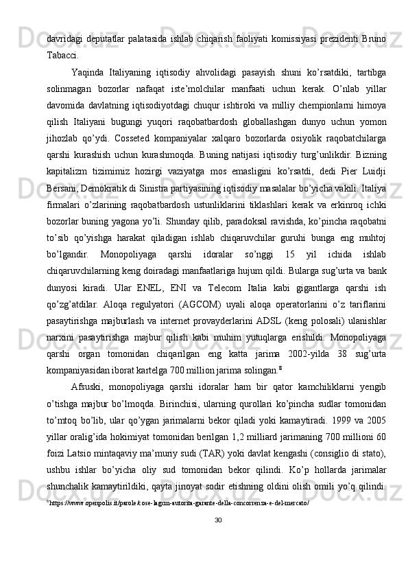 30davridagi   deputatlar   palatasida   ishlab   chiqarish   faoliyati   komissiyasi   prezidenti   Bruno
Tabacci.    
Y aqinda   Italiyaning   iqtisodiy   ahvolidagi   pasayish   shuni   ko’rsatdiki,   tartibga
solinmagan   bozorlar   nafaqat   iste’molchilar   manfaati   uchun   kerak.   O’nlab   yillar
davomida   davlatning   iqtisodiyotdagi   chuqur   ishtiroki   va   milliy   chempionlarni   himoya
qilish   Italiyani   bugungi   yuqori   raqobatbardosh   globallashgan   dunyo   uchun   yomon
jihozlab   qo’ydi.   Cosseted   kompaniyalar   xalqaro   bozorlarda   osiyolik   raqobatchilarga
qarshi   kurashish   uchun   kurashmoqda.   Buning   natijasi   iqtisodiy   turg’unlikdir.   Bizning
kapitalizm   tizimimiz   hozirgi   vaziyatga   mos   emasligini   ko’rsatdi,   dedi   Pier   Luidji
Bersani, Demokratik di Sinistra partiyasining iqtisodiy masalalar bo’yicha vakili. Italiya
firmalari   o’zlarining   raqobatbardosh   ustunliklarini   tiklashlari   kerak   va   erkinroq   ichki
bozorlar buning yagona yo’li. Shunday qilib, paradoksal  ravishda, ko’pincha raqobatni
to’sib   qo’yishga   harakat   qiladigan   ishlab   chiqaruvchilar   guruhi   bunga   eng   muhtoj
bo’lgandir.   Monopoliyaga   qarshi   idoralar   so’nggi   15   yil   ichida   ishlab
chiqaruvchilarning keng doiradagi manfaatlariga hujum qildi.  Bularga sug’urta va bank
dunyosi   kiradi.   Ular   ENEL,   ENI   va   Telecom   Italia   kabi   gigantlarga   qarshi   ish
qo’zg’atdilar.   Aloqa   regulyatori   (AGCOM)   uyali   aloqa   operatorlarini   o’z   tariflarini
pasaytirishga   majburlash   va   internet   provayderlarini   ADSL   (keng   polosali)   ulanishlar
narxini   pasaytirishga   majbur   qilish   kabi   muhim   yutuqlarga   erishildi.   Monopoliyaga
qarshi   organ   tomonidan   chiqarilgan   eng   katta   jarima   2002-yilda   38   sug’urta
kompaniyasidan iborat kartelga 700 million jarima solingan. 8
Afsuski,   monopoliyaga   qarshi   idoralar   ham   bir   qator   kamchiliklarni   yengib
o’tishga   majbur   bo’lmoqda.   Birinchisi,   ularning   qurollari   ko’pincha   sudlar   tomonidan
to’mtoq   bo’lib,   ular   qo’ygan   jarimalarni   bekor   qiladi   yoki   kamaytiradi.   1999   va   2005
yillar oralig’ida hokimiyat tomonidan berilgan 1,2 milliard jarimaning 700 millioni 60
foizi Latsio mintaqaviy ma’muriy sudi (TAR) yoki davlat kengashi (consiglio di stato),
ushbu   ishlar   bo’yicha   oliy   sud   tomonidan   bekor   qilindi.   Ko’p   hollarda   jarimalar
shunchalik kamaytirildiki, qayta jinoyat  sodir etishning oldini  olish omili  yo’q qilindi.
8
  https://www.openpolis.it/parole/cose-lagcm-autorita-garante-della-concorrenza-e-del-mercato/