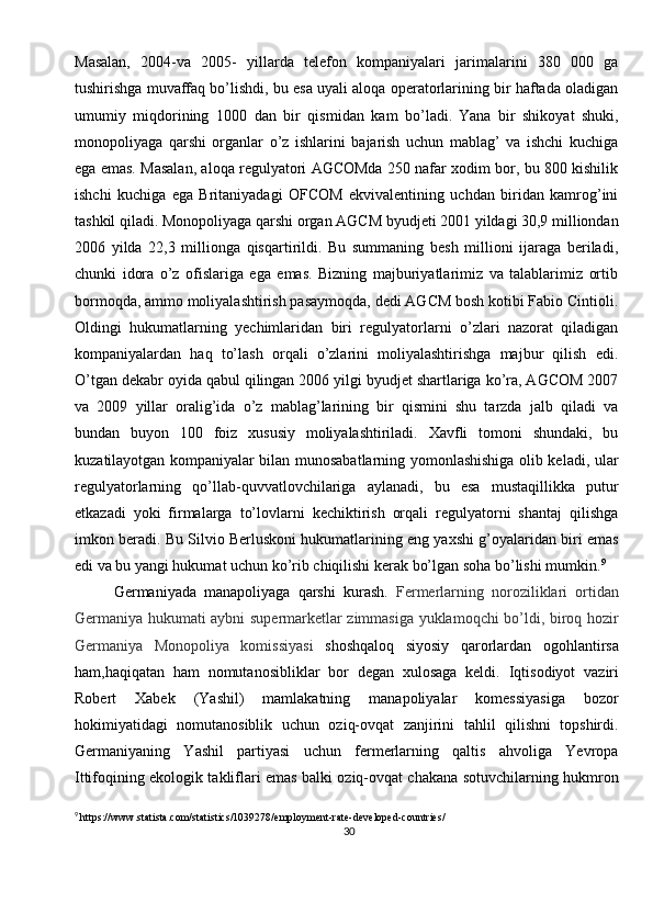 30Masalan,   2004-va   2005-   yillarda   telefon   kompaniyalari   jarimalarini   380   000   ga
tushirishga muvaffaq bo’lishdi, bu esa uyali aloqa operatorlarining bir haftada oladigan
umumiy   miqdorining   1000   dan   bir   qismidan   kam   bo’ladi.  
Yana   bir   shikoyat   shuki,
monopoliyaga   qarshi   organlar   o’z   ishlarini   bajarish   uchun   mablag’   va   ishchi   kuchiga
ega emas. Masalan, aloqa regulyatori AGCOMda 250 nafar xodim bor, bu 800 kishilik
ishchi   kuchiga   ega   Britaniyadagi   OFCOM   ekvivalentining   uchdan   biridan   kamrog’ini
tashkil qiladi. Monopoliyaga qarshi organ AGCM byudjeti 2001 yildagi 30,9 milliondan
2006   yilda   22,3   millionga   qisqartirildi.   Bu   summaning   besh   millioni   ijaraga   beriladi,
chunki   idora   o’z   ofislariga   ega   emas.   Bizning   majburiyatlarimiz   va   talablarimiz   ortib
bormoqda, ammo moliyalashtirish pasaymoqda, dedi AGCM bosh kotibi Fabio Cintioli.
Oldingi   hukumatlarning   yechimlaridan   biri   regulyatorlarni   o’zlari   nazorat   qiladigan
kompaniyalardan   haq   to’lash   orqali   o’zlarini   moliyalashtirishga   majbur   qilish   edi.
O’tgan dekabr oyida qabul qilingan 2006 yilgi byudjet shartlariga ko’ra, AGCOM 2007
va   2009   yillar   oralig’ida   o’z   mablag’larining   bir   qismini   shu   tarzda   jalb   qiladi   va
bundan   buyon   100   foiz   xususiy   moliyalashtiriladi.   Xavfli   tomoni   shundaki,   bu
kuzatilayotgan kompaniyalar bilan munosabatlarning yomonlashishiga olib keladi, ular
regulyatorlarning   qo’llab-quvvatlovchilariga   aylanadi,   bu   esa   mustaqillikka   putur
etkazadi   yoki   firmalarga   to’lovlarni   kechiktirish   orqali   regulyatorni   shantaj   qilishga
imkon beradi. Bu Silvio Berluskoni hukumatlarining eng yaxshi g’oyalaridan biri emas
edi va bu yangi hukumat uchun ko’rib chiqilishi kerak bo’lgan soha bo’lishi mumkin. 9
Germaniyada   manapoliyaga   qarshi   kurash.   Fermerlarning   noroziliklari   ortidan
Germaniya hukumati aybni supermarketlar zimmasiga yuklamoqchi bo’ldi, biroq hozir
Germaniya   Monopoliya   komissiyasi   shoshqaloq   siyosiy   qarorlardan   ogohlantirsa
ham,haqiqatan   ham   nomutanosibliklar   bor   degan   xulosaga   keldi.   Iqtisodiyot   vaziri
Robert   Xabek   (Yashil)   mamlakatning   manapoliyalar   komessiyasiga   bozor
hokimiyatidagi   nomutanosiblik   uchun   oziq-ovqat   zanjirini   tahlil   qilishni   topshirdi.
Germaniyaning   Yashil   partiyasi   uchun   fermerlarning   qaltis   ahvoliga   Yevropa
Ittifoqining ekologik takliflari emas balki oziq-ovqat chakana sotuvchilarning hukmron
9
  https://www.statista.com/statistics/1039278/employment-rate-developed-countries/ 