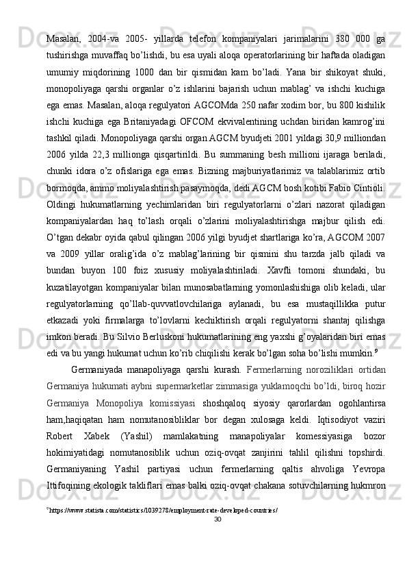 30Masalan,   2004-va   2005-   yillarda   telefon   kompaniyalari   jarimalarini   380   000   ga
tushirishga muvaffaq bo’lishdi, bu esa uyali aloqa operatorlarining bir haftada oladigan
umumiy   miqdorining   1000   dan   bir   qismidan   kam   bo’ladi.  
Yana   bir   shikoyat   shuki,
monopoliyaga   qarshi   organlar   o’z   ishlarini   bajarish   uchun   mablag’   va   ishchi   kuchiga
ega emas. Masalan, aloqa regulyatori AGCOMda 250 nafar xodim bor, bu 800 kishilik
ishchi   kuchiga   ega   Britaniyadagi   OFCOM   ekvivalentining   uchdan   biridan   kamrog’ini
tashkil qiladi. Monopoliyaga qarshi organ AGCM byudjeti 2001 yildagi 30,9 milliondan
2006   yilda   22,3   millionga   qisqartirildi.   Bu   summaning   besh   millioni   ijaraga   beriladi,
chunki   idora   o’z   ofislariga   ega   emas.   Bizning   majburiyatlarimiz   va   talablarimiz   ortib
bormoqda, ammo moliyalashtirish pasaymoqda, dedi AGCM bosh kotibi Fabio Cintioli.
Oldingi   hukumatlarning   yechimlaridan   biri   regulyatorlarni   o’zlari   nazorat   qiladigan
kompaniyalardan   haq   to’lash   orqali   o’zlarini   moliyalashtirishga   majbur   qilish   edi.
O’tgan dekabr oyida qabul qilingan 2006 yilgi byudjet shartlariga ko’ra, AGCOM 2007
va   2009   yillar   oralig’ida   o’z   mablag’larining   bir   qismini   shu   tarzda   jalb   qiladi   va
bundan   buyon   100   foiz   xususiy   moliyalashtiriladi.   Xavfli   tomoni   shundaki,   bu
kuzatilayotgan kompaniyalar bilan munosabatlarning yomonlashishiga olib keladi, ular
regulyatorlarning   qo’llab-quvvatlovchilariga   aylanadi,   bu   esa   mustaqillikka   putur
etkazadi   yoki   firmalarga   to’lovlarni   kechiktirish   orqali   regulyatorni   shantaj   qilishga
imkon beradi. Bu Silvio Berluskoni hukumatlarining eng yaxshi g’oyalaridan biri emas
edi va bu yangi hukumat uchun ko’rib chiqilishi kerak bo’lgan soha bo’lishi mumkin. 9
Germaniyada   manapoliyaga   qarshi   kurash.   Fermerlarning   noroziliklari   ortidan
Germaniya hukumati aybni supermarketlar zimmasiga yuklamoqchi bo’ldi, biroq hozir
Germaniya   Monopoliya   komissiyasi   shoshqaloq   siyosiy   qarorlardan   ogohlantirsa
ham,haqiqatan   ham   nomutanosibliklar   bor   degan   xulosaga   keldi.   Iqtisodiyot   vaziri
Robert   Xabek   (Yashil)   mamlakatning   manapoliyalar   komessiyasiga   bozor
hokimiyatidagi   nomutanosiblik   uchun   oziq-ovqat   zanjirini   tahlil   qilishni   topshirdi.
Germaniyaning   Yashil   partiyasi   uchun   fermerlarning   qaltis   ahvoliga   Yevropa
Ittifoqining ekologik takliflari emas balki oziq-ovqat chakana sotuvchilarning hukmron
9
  https://www.statista.com/statistics/1039278/employment-rate-developed-countries/