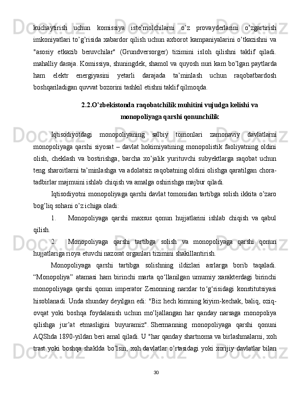 30kuchaytirish   uchun   komissiya   iste’molchilarni   o’z   provayderlarini   o’zgartirish
imkoniyatlari to’g’risida xabardor qilish uchun axborot kampaniyalarini o’tkazishni  va
"asosiy   etkazib   beruvchilar"   (Grundversorger)   tizimini   isloh   qilishni   taklif   qiladi.
mahalliy daraja. Komissiya, shuningdek,   shamol va quyosh nuri kam bo’lgan paytlarda
ham   elektr   energiyasini   yetarli   darajada   ta’minlash   uchun   raqobatbardosh
boshqariladigan   quvvat bozorini tashkil etishni taklif qilmoqda.
2.2.O’zbekistonda raqobatchilik muhitini vujudga kelishi va
monopoliyaga qarshi qonunchilik
Iqtisodiyotdagi   monopoliyaning   salbiy   tomonlari   zamonaviy   davlatlarni
monopoliyaga   qarshi   siyosat   –   davlat   hokimiyatining   monopolistik   faoliyatning   oldini
olish,   cheklash   va   bostirishga,   barcha   xo’jalik   yurituvchi   subyektlarga   raqobat   uchun
teng sharoitlarni ta’minlashga va adolatsiz raqobatning oldini olishga qaratilgan chora-
tadbirlar majmuini ishlab chiqish va amalga oshirishga majbur qiladi.
Iqtisodiyotni monopoliyaga qarshi davlat tomonidan tartibga solish ikkita o’zaro
bog’liq sohani o’z ichiga oladi:
1. Monopoliyaga   qarshi   maxsus   qonun   hujjatlarini   ishlab   chiqish   va   qabul
qilish.
2. Monopoliyaga   qarshi   tartibga   solish   va   monopoliyaga   qarshi   qonun
hujjatlariga rioya etuvchi nazorat organlari tizimini shakillantirish.
Monopoliyaga   qarshi   tartibga   solishning   ildizlari   asrlarga   borib   taqaladi.
“Monopoliya”   atamasi   ham   birinchi   marta   qo llanilgan   umumiy   xarakterdagi   birinchiʻ
monopoliyaga   qarshi   qonun   imperator   Zenonning   narxlar   to g risidagi   konstitutsiyasi	
ʻ ʻ
hisoblanadi.   Unda shunday deyilgan edi: "Biz hech kimning kiyim-kechak, baliq, oziq-
ovqat   yoki   boshqa   foydalanish   uchun   mo’ljallangan   har   qanday   narsaga   monopoliya
qilishga   jur’at   etmasligini   buyuramiz".   Shermanning   monopoliyaga   qarshi   qonuni
AQShda 1890-yildan beri amal qiladi.   U "har qanday shartnoma va birlashmalarni, xoh
trast  yoki boshqa shaklda  bo’lsin, xoh davlatlar o’rtasidagi  yoki xorijiy davlatlar bilan