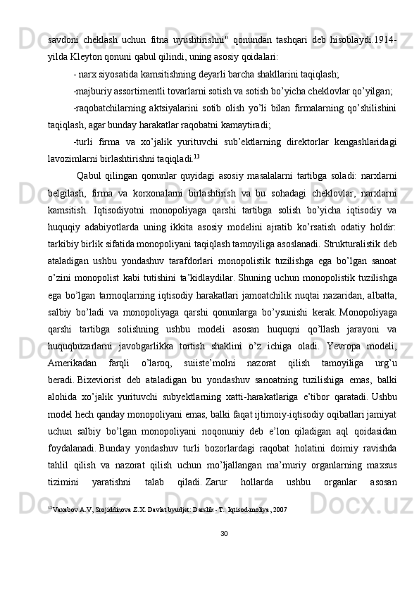 30savdoni   cheklash   uchun   fitna   uyushtirishni"   qonundan   tashqari   deb   hisoblaydi.1914-
yilda Kleyton qonuni qabul qilindi, uning asosiy qoidalari:
- narx siyosatida kamsitishning deyarli barcha shakllarini taqiqlash;
-majburiy assortimentli tovarlarni sotish va sotish bo’yicha cheklovlar qo’yilgan;
-raqobatchilarning   aktsiyalarini   sotib   olish   yo’li   bilan   firmalarning   qo’shilishini
taqiqlash, agar bunday harakatlar raqobatni kamaytiradi; 
-turli   firma   va   xo’jalik   yurituvchi   sub’ektlarning   direktorlar   kengashlaridagi
lavozimlarni birlashtirishni taqiqladi. 13
  Qabul   qilingan   qonunlar   quyidagi   asosiy   masalalarni   tartibga   soladi:   narxlarni
belgilash,   firma   va   korxonalarni   birlashtirish   va   bu   sohadagi   cheklovlar,   narxlarni
kamsitish.   Iqtisodiyotni   monopoliyaga   qarshi   tartibga   solish   bo’yicha   iqtisodiy   va
huquqiy   adabiyotlarda   uning   ikkita   asosiy   modelini   ajratib   ko’rsatish   odatiy   holdir:
tarkibiy birlik sifatida monopoliyani taqiqlash tamoyiliga asoslanadi.   Strukturalistik deb
ataladigan   ushbu   yondashuv   tarafdorlari   monopolistik   tuzilishga   ega   bo’lgan   sanoat
o’zini   monopolist   kabi   tutishini   ta’kidlaydilar.   Shuning   uchun   monopolistik   tuzilishga
ega   bo’lgan   tarmoqlarning   iqtisodiy   harakatlari   jamoatchilik   nuqtai   nazaridan,   albatta,
salbiy   bo’ladi   va   monopoliyaga   qarshi   qonunlarga   bo’ysunishi   kerak.   Monopoliyaga
qarshi   tartibga   solishning   ushbu   modeli   asosan   huquqni   qo’llash   jarayoni   va
huquqbuzarlarni   javobgarlikka   tortish   shaklini   o’z   ichiga   oladi.   Yevropa   modeli,
Amerikadan   farqli   o’laroq,   suiiste’molni   nazorat   qilish   tamoyiliga   urg’u
beradi.   Bixeviorist   deb   ataladigan   bu   yondashuv   sanoatning   tuzilishiga   emas,   balki
alohida   xo’jalik   yurituvchi   subyektlarning   xatti-harakatlariga   e’tibor   qaratadi.   Ushbu
model hech qanday monopoliyani emas, balki faqat ijtimoiy-iqtisodiy oqibatlari jamiyat
uchun   salbiy   bo’lgan   monopoliyani   noqonuniy   deb   e’lon   qiladigan   aql   qoidasidan
foydalanadi.   Bunday   yondashuv   turli   bozorlardagi   raqobat   holatini   doimiy   ravishda
tahlil   qilish   va   nazorat   qilish   uchun   mo’ljallangan   ma’muriy   organlarning   maxsus
tizimini   yaratishni   talab   qiladi.   Zarur   hollarda   ushbu   organlar   asosan
13
Vaxabov A.V, Srojiddinova Z.X. Davlat byudjet: Darslik -T.:   Iqtisod-moliya,   2007 