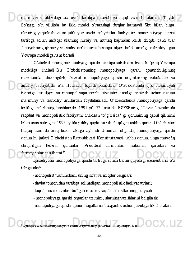 30ma’muriy   xarakterdagi tuzatuvchi tartibga soluvchi va taqiqlovchi choralarni qo’llaydi.
So’nggi   o’n   yillikda   bu   ikki   model   o’rtasidagi   farqlar   kamaydi.   Shu   bilan   birga,
ularning   yaqinlashuvi   xo’jalik   yurituvchi   subyektlar   faoliyatini   monopoliyaga   qarshi
tartibga   solish   nafaqat   ularning   nisbiy   va   mutlaq   hajmidan   kelib   chiqib,   balki   ular
faoliyatining   ijtimoiy-iqtisodiy   oqibatlarini   hisobga   olgan  holda   amalga   oshirilayotgan
Yevropa modeliga ham boradi.
 O’zbekistonning monopoliyaga qarshi tartibga solish amaliyoti ko’proq Yevropa
modeliga   intiladi.   Bu   O’zbekistonning   monopoliyaga   qarshi   qonunchiligining
mazmunida,   shuningdek,   federal   monopoliyaga   qarshi   organlarning   vakolatlari   va
amaliy   faoliyatida   o’z   ifodasini   topadi.   Ikkinchisi   O’zbekistonda   ijro   hokimiyati
tizimiga   kiritilgan   va   monopoliyaga   qarshi   siyosatni   amalga   oshirish   uchun   asosan
ma’muriy   va   tashkiliy   usullardan   foydalaniladi.   O’zbekistonda   monopoliyaga   qarshi
tartibga   solishning   boshlanishi   1991-yil   22   -martda   RSFSRning   "Tovar   bozorlarida
raqobat   va   monopolistik   faoliyatni   cheklash   to’g’risida"   gi   qonunining   qabul   qilinishi
bilan asos solingan.   1995 -yilda jiddiy qayta ko’rib chiqilgan ushbu qonun O’zbekiston
huquq   tizimida   aniq   bozor   aktiga   aylandi.   Umuman   olganda,   monopoliyaga   qarshi
qonun hujjatlari O’zbekiston Respublikasi Konstitutsiyasi, ushbu qonun, unga muvofiq
chiqarilgan   federal   qonunlar,   Prezident   farmonlari,   hukumat   qarorlari   va
farmoyishlaridan iborat. 14
Iqtisodiyotni monopoliyaga qarshi tartibga solish tizimi quyidagi elementlarni o’z
ichiga oladi:
- monopolist tushunchasi, uning sifat va miqdor belgilari;
- davlat tomonidan tartibga solinadigan monopolistik faoliyat turlari;
- taqiqlanishi mumkin bo’lgan insofsiz raqobat shakllarining ro’yxati;
 - monopoliyaga qarshi organlar tizimini, ularning vazifalarini belgilash;
- monopoliyaga qarshi qonun hujjatlarini buzganlik uchun javobgarlik choralari.
14
Djumayev Z.A. “Makroiqtisodiyot” fanidan O’quv-uslubiy qo’llanma -   T.:   Iqtisodiyot.2016