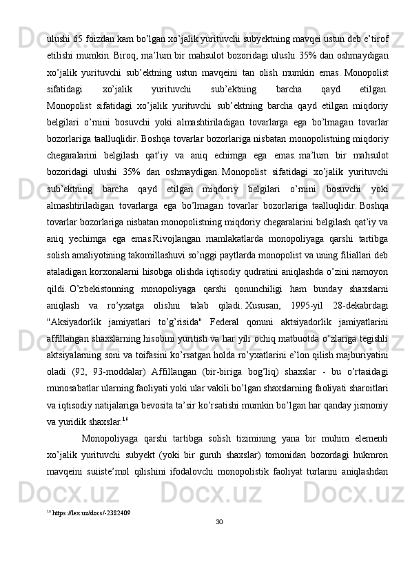 30ulushi 65 foizdan kam bo’lgan xo’jalik yurituvchi subyektning mavqei ustun deb e’tirof
etilishi  mumkin.   Biroq, ma’lum bir mahsulot  bozoridagi ulushi  35% dan oshmaydigan
xo’jalik   yurituvchi   sub’ektning   ustun   mavqeini   tan   olish   mumkin   emas.   Monopolist
sifatidagi   xo’jalik   yurituvchi   sub’ektning   barcha   qayd   etilgan.
Monopolist   sifatidagi   xo’jalik   yurituvchi   sub’ektning   barcha   qayd   etilgan   miqdoriy
belgilari   o’rnini   bosuvchi   yoki   almashtiriladigan   tovarlarga   ega   bo’lmagan   tovarlar
bozorlariga taalluqlidir.   Boshqa tovarlar bozorlariga nisbatan monopolistning miqdoriy
chegaralarini   belgilash   qat’iy   va   aniq   echimga   ega   emas.   ma’lum   bir   mahsulot
bozoridagi   ulushi   35%   dan   oshmaydigan.   Monopolist   sifatidagi   xo’jalik   yurituvchi
sub’ektning   barcha   qayd   etilgan   miqdoriy   belgilari   o’rnini   bosuvchi   yoki
almashtiriladigan   tovarlarga   ega   bo’lmagan   tovarlar   bozorlariga   taalluqlidir.   Boshqa
tovarlar bozorlariga nisbatan monopolistning miqdoriy chegaralarini belgilash qat’iy va
aniq   yechimga   ega   emas.Rivojlangan   mamlakatlarda   monopoliyaga   qarshi   tartibga
solish amaliyotining takomillashuvi so’nggi paytlarda monopolist va uning filiallari deb
ataladigan korxonalarni hisobga  olishda iqtisodiy qudratini  aniqlashda  o’zini namoyon
qildi.   O’zbekistonning   monopoliyaga   qarshi   qonunchiligi   ham   bunday   shaxslarni
aniqlash   va   ro’yxatga   olishni   talab   qiladi.   Xususan,   1995-yil   28-dekabrdagi
"Aksiyadorlik   jamiyatlari   to’g’risida"   Federal   qonuni   aktsiyadorlik   jamiyatlarini
affillangan shaxslarning hisobini yuritish va har yili ochiq matbuotda o’zlariga tegishli
aktsiyalarning soni va toifasini ko’rsatgan holda ro’yxatlarini e’lon qilish majburiyatini
oladi   (92,   93-moddalar)   Affillangan   (bir-biriga   bog’liq)   shaxslar   -   bu   o’rtasidagi
munosabatlar ularning faoliyati yoki ular vakili bo’lgan shaxslarning faoliyati sharoitlari
va iqtisodiy natijalariga bevosita ta’sir ko’rsatishi mumkin bo’lgan har qanday jismoniy
va yuridik shaxslar. 16
    
  Monopoliyaga   qarshi   tartibga   solish   tizimining   yana   bir   muhim   elementi
xo’jalik   yurituvchi   subyekt   (yoki   bir   guruh   shaxslar)   tomonidan   bozordagi   hukmron
mavqeini   suiiste’mol   qilishini   ifodalovchi   monopolistik   faoliyat   turlarini   aniqlashdan
16
 https://lex.uz/docs/-2382409