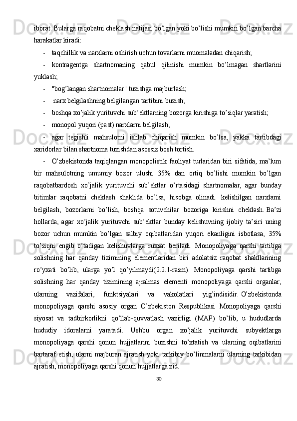 30iborat.   Bularga raqobatni cheklash natijasi bo’lgan yoki bo’lishi mumkin bo’lgan barcha
harakatlar kiradi:
- taqchillik va narxlarni oshirish uchun tovarlarni muomaladan chiqarish;
- kontragentga   shartnomaning   qabul   qilinishi   mumkin   bo’lmagan   shartlarini
yuklash;
- "bog’langan shartnomalar" tuzishga majburlash;
-  narx belgilashning belgilangan tartibini buzish;
- boshqa xo’jalik yurituvchi sub’ektlarning bozorga kirishiga to’siqlar yaratish;
- monopol yuqori (past) narxlarni belgilash;
- agar   tegishli   mahsulotni   ishlab   chiqarish   mumkin   bo’lsa,   yakka   tartibdagi
xaridorlar bilan shartnoma tuzishdan asossiz bosh tortish.
- O’zbekistonda   taqiqlangan  monopolistik  faoliyat  turlaridan  biri   sifatida,  ma’lum
bir   mahsulotning   umumiy   bozor   ulushi   35%   dan   ortiq   bo’lishi   mumkin   bo’lgan
raqobatbardosh   xo’jalik   yurituvchi   sub’ektlar   o’rtasidagi   shartnomalar,   agar   bunday
bitimlar   raqobatni   cheklash   shaklida   bo’lsa,   hisobga   olinadi.   kelishilgan   narxlarni
belgilash,   bozorlarni   bo’lish,   boshqa   sotuvchilar   bozoriga   kirishni   cheklash.   Ba’zi
hollarda,   agar   xo’jalik   yurituvchi   sub’ektlar   bunday   kelishuvning   ijobiy   ta’siri   uning
bozor   uchun   mumkin   bo’lgan   salbiy   oqibatlaridan   yuqori   ekanligini   isbotlasa,   35%
to’siqni   engib   o’tadigan   kelishuvlarga   ruxsat   beriladi.   Monopoliyaga   qarshi   tartibga
solishning   har   qanday   tizimining   elementlaridan   biri   adolatsiz   raqobat   shakllarining
ro’yxati   bo’lib,   ularga   yo’l   qo’yilmaydi(2.2.1-rasm).   Monopoliyaga   qarshi   tartibga
solishning   har   qanday   tizimining   ajralmas   elementi   monopoliyaga   qarshi   organlar,
ularning   vazifalari,   funktsiyalari   va   vakolatlari   yig’indisidir.   O’zbekistonda
monopoliyaga   qarshi   asosiy   organ   O’zbekiston   Respublikasi   Monopoliyaga   qarshi
siyosat   va   tadbirkorlikni   qo’llab-quvvatlash   vazirligi   (MAP)   bo’lib,   u   hududlarda
hududiy   idoralarni   yaratadi.   Ushbu   organ   xo’jalik   yurituvchi   subyektlarga
monopoliyaga   qarshi   qonun   hujjatlarini   buzishni   to’xtatish   va   ularning   oqibatlarini
bartaraf   etish,   ularni   majburan   ajratish   yoki   tarkibiy   bo’linmalarni   ularning   tarkibidan
ajratish, monopoliyaga qarshi qonun hujjatlarga zid.