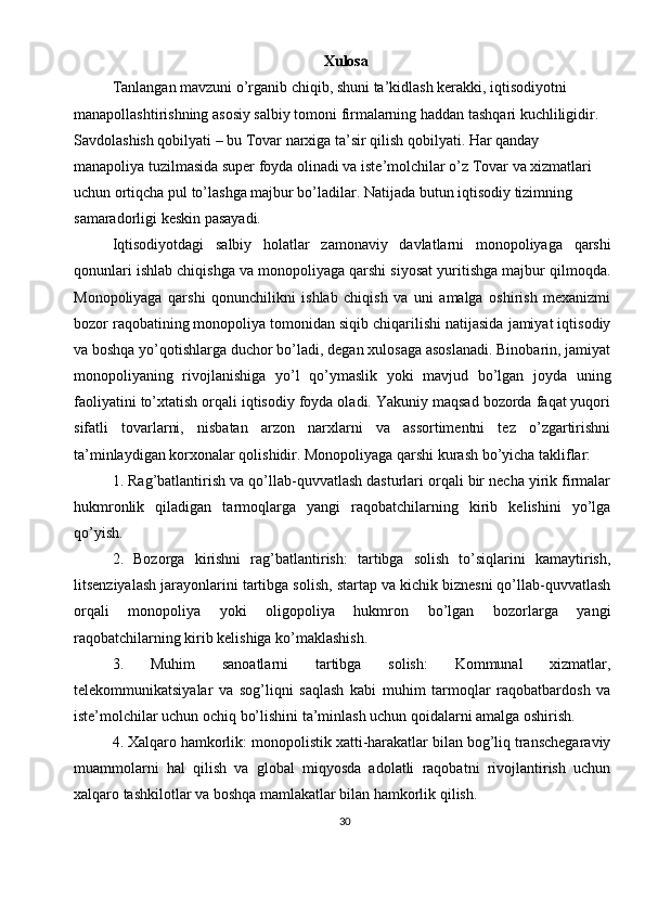 30Xulosa
Tanlangan mavzuni o’rganib chiqib, shuni ta’kidlash kerakki, iqtisodiyotni 
manapollashtirishning asosiy salbiy tomoni firmalarning haddan tashqari kuchliligidir. 
Savdolashish qobilyati – bu Tovar narxiga ta’sir qilish qobilyati. Har qanday 
manapoliya tuzilmasida super foyda olinadi va iste’molchilar o’z Tovar va xizmatlari 
uchun ortiqcha pul to’lashga majbur bo’ladilar. Natijada butun iqtisodiy tizimning 
samaradorligi keskin pasayadi.
Iqtisodiyotdagi   salbiy   holatlar   zamonaviy   davlatlarni   monopoliyaga   qarshi
qonunlari ishlab chiqishga va monopoliyaga qarshi siyosat yuritishga majbur qilmoqda.
Monopoliyaga   qarshi   qonunchilikni   ishlab   chiqish   va   uni   amalga   oshirish   mexanizmi
bozor raqobatining monopoliya tomonidan siqib chiqarilishi natijasida jamiyat iqtisodiy
va boshqa yo’qotishlarga duchor bo’ladi, degan xulosaga asoslanadi. Binobarin, jamiyat
monopoliyaning   rivojlanishiga   yo’l   qo’ymaslik   yoki   mavjud   bo’lgan   joyda   uning
faoliyatini to’xtatish orqali iqtisodiy foyda oladi. Yakuniy maqsad bozorda faqat yuqori
sifatli   tovarlarni,   nisbatan   arzon   narxlarni   va   assortimentni   tez   o’zgartirishni
ta’minlaydigan korxonalar qolishidir. Monopoliyaga qarshi kurash bo’yicha takliflar:
1. Rag’batlantirish va qo’llab-quvvatlash dasturlari orqali bir necha yirik firmalar
hukmronlik   qiladigan   tarmoqlarga   yangi   raqobatchilarning   kirib   kelishini   yo’lga
qo’yish.
2.   Bozorga   kirishni   rag’batlantirish:   tartibga   solish   to’siqlarini   kamaytirish,
litsenziyalash jarayonlarini tartibga solish, startap va kichik biznesni qo’llab-quvvatlash
orqali   monopoliya   yoki   oligopoliya   hukmron   bo’lgan   bozorlarga   yangi
raqobatchilarning kirib kelishiga ko’maklashish.
3.   Muhim   sanoatlarni   tartibga   solish:   Kommunal   xizmatlar,
telekommunikatsiyalar   va   sog’liqni   saqlash   kabi   muhim   tarmoqlar   raqobatbardosh   va
iste’molchilar uchun ochiq bo’lishini ta’minlash uchun qoidalarni amalga oshirish.
4. Xalqaro hamkorlik: monopolistik xatti-harakatlar bilan bog’liq transchegaraviy
muammolarni   hal   qilish   va   global   miqyosda   adolatli   raqobatni   rivojlantirish   uchun
xalqaro tashkilotlar va boshqa mamlakatlar bilan hamkorlik qilish.
