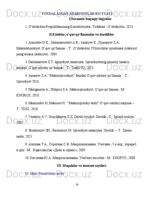 30FOYDALANGAN ADABIYOTLAR RO’YXATI
I.Normativ huquqiy hujjatlar
1. O’zbekiston Respublikasining Konstitutsiyasi.-Toshkent.: O’zbekiston, 2023
II.Kitoblar, o’quv qo’llanmalar va darsliklar
2. Axmedov   D.K., Ishmuxamedov   A.E.,   Jumayev   K., Djumayev   Z.A.  
Makroiktisodiyot. O’quv qo’llanma. - T.: O’zbekiston YOzuvchilar uyushmasi Adabiyot  
jamg’armasi   nashriyoti,   2004
3.   Gaibnazarova Z.T. Iqtisodiyot nazariyasi. Iqtisodiyotning umumiy nazariy 
asoslari. O’quv-uslubiy qo’llanma. - Т.: ToshDTU, 2013
4. Jumayev Z.A. “Makroiqtisodiyot” fanidan O’quv-uslubiy qo’llanma. - T.: 
Iqtisodiyot.2016
5. Mariganova A., SHapiro S.A. Makroiqtisodiyot. O’quv qo’llanma.- M.: 
KNORUS, 2010
6. Maxmudov.N, Hakimov.H.  ”Makroiqtisodiy taxlil” O’quv-uslubiy majmua – 
T.: TDIU, 2018.
7. Vaxabov A.V, Srojiddinova Z.X. Davlat byudjet: Darslik. -T.: Iqtisod-moliya, 
2007
8. Shodmonov SH., Raxmonov M. Iqtisodiyot nazariyasi. Darslik. – T.: Zamin 
nashr, 2021
9.  Агапова   Т . А .,  Серегина   С . Ф .  МакрVкономика .  Учебник.-7-е изд., перераб. 
и доп.- М.: Издательство «Дело и сервис», 2005
10. Киселева Ю.А. МакрVкономика. Учебное пособие.- М .:  КНОРУС , 2008
III. Maqolalar va internet saytlari
11.  https://constitution.uz/oz