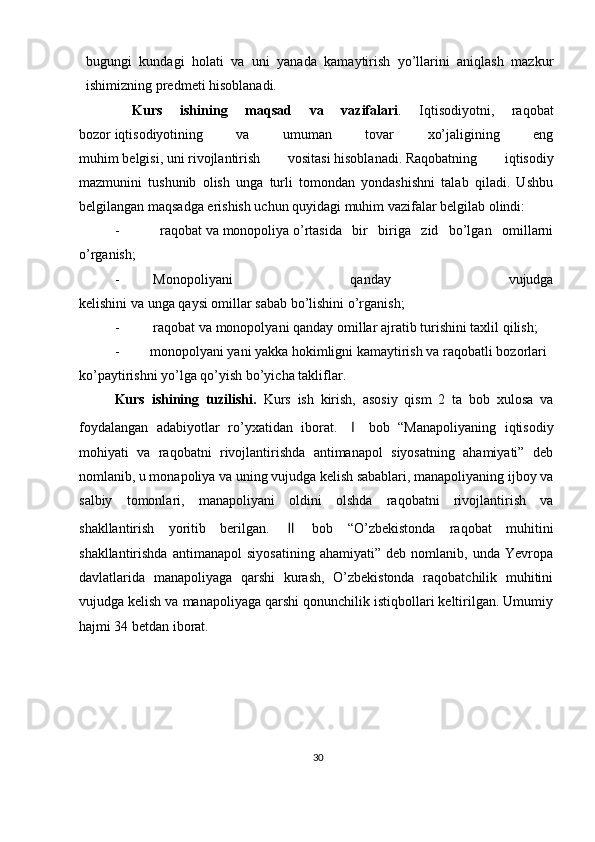 30bugungi   kundagi   holati   va   uni   yanada   kamaytirish   yo’llarini   aniqlash   mazkur
ishimizning predmeti hisoblanadi. 
  Kurs   ishining   maqsad   va   vazifalari .   Iqtisodiyotni,   raqobat
bozor   iqtisodiyotining   va   umuman   tovar   xo’jaligining   eng
muhim   belgisi,   uni   rivojlantirish   vositasi   hisoblanadi.   Raqobatning   iqtisodiy
mazmunini   tushunib   olish   unga   turli   tomondan   yondashishni   talab   qiladi.   Ushbu
belgilangan maqsadga erishish uchun quyidagi muhim vazifalar belgilab olindi:
-   raqobat   va   monopoliya   o’rtasida   bir   biriga   zid   bo’lgan   omillarni
o’rganish; 
-   Monopoliyani   qanday   vujudga
kelishini   va   unga   qaysi   omillar   sabab   bo’lishini   o’rganish;
-   raqobat   va   monopolyani   qanday   omillar   ajratib   turishini   taxlil   qilish;
- monopolyani   yani   yakka   hokimligni   kamaytirish   va   raqobatli   bozorlari
ko’paytirishni   yo’lga   qo’yish   bo’yicha   takliflar.
Kurs   ishining   tuzilishi.   Kurs   ish   kirish,   asosiy   qism   2   ta   bob   xulosa   va
foydalangan   adabiyotlar   ro’yxatidan   iborat.   Ⅰ   bob   “Manapoliyaning   iqtisodiy
mohiyati   va   raqobatni   rivojlantirishda   antimanapol   siyosatning   ahamiyati”   deb
nomlanib, u monapoliya va uning vujudga kelish sabablari, manapoliyaning ijboy va
salbiy   tomonlari,   manapoliyani   oldini   olshda   raqobatni   rivojlantirish   va
shakllantirish   yoritib   berilgan.   Ⅱ   bob   “O’zbekistonda   raqobat   muhitini
shakllantirishda   antimanapol   siyosatining   ahamiyati”   deb   nomlanib,   unda   Yevropa
davlatlarida   manapoliyaga   qarshi   kurash,   O’zbekistonda   raqobatchilik   muhitini
vujudga kelish va manapoliyaga qarshi qonunchilik istiqbollari keltirilgan. Umumiy
hajmi 34 betdan iborat.    
  