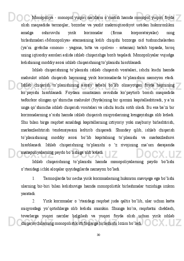 30Monopoliya  -   monopol   yuqori  narxlarni   o’rnatish  hamda  monopol  yuqori   foyda
olish   maqsadida   tarmoqlar,   bozorlar   va   yaxlit   makroiqtisodiyot   ustidan   hukmronlikni
amalga   oshiruvchi   yirik   korxonalar   (firma.   korporatsiyalar)   ning
birlashmalari.«Monopoliya»   atamasining   kelib   chiqishi   bozorga   oid   tushunchalardan
(ya’ni.   grekcha   «mono»   -   yagona,   bitta   va   «poleo»   -   sotaman)   tarkib   topsada,   biroq
uning iqtisodiy asoslari aslida ishlab chiqarishga borib taqaladi. Monopoliyalar vujudga
kelishining moddiy asosi ishlab chiqarishning to’planishi hisoblanadi.
Ishlab   chiqarishning   to’planishi   ishlab   chiqarish   vositalari,   ishchi   kuchi   hamda
mahsulot   ishlab   chiqarish   hajmining   yirik   korxonalarda   to’planishini   namoyon   etadi.
Ishlab   chiqarish   to’planishining   asosiy   sababi   bo’lib   olinayotgan   foyda   hajmining
ko’payishi   hisoblanadi.   Foydani   muntazam   ravishda   ko’paytirib   borish   maqsadida
tadbirkor olingan qo’shimcha mahsulot (foyda)ning bir qismini kapitallashtiradi, y a’ni
unga qo’shimcha ishlab chiqarish vositalari va ishchi kuchi sotib oladi. Bu esa ba’zi bir
korxonalarning o’sishi hamda ishlab chiqarish miqyoslarining kengayishiga olib keladi.
Shu   bilan   birga   raqobat   amaldagi   kapitallarning   ixtiyoriy   yoki   majburiy   birlashtirish,
markazlashtirish   tendensiyasini   keltirib   chiqaradi.   Shunday   qilib,   ishlab   chiqarish
to’planishining   moddiy   asosi   bo’lib   kapitalning   to’planishi   va   markazlashuvi
hisoblanadi.   Ishlab   chiqarishning   to’planishi   o   ‘z   rivojining   ma’um   darajasida
manapoliyalarning paydo bo’lishiga olib keladi.
Ishlab   chiqarishning   to’planishi   hamda   monopoliyalarning   paydo   bo’lishi
o’rtasidagi ichki aloqalar quyidagilarda namayon bo’ladi.
1. Tarmoqlarda bir necha yirik korxonalarning hukmron mavqega ega bo’lishi
ularning   bir-biri   bilan   kelishuviga   hamda   monopolistik   birlashmalar   tuzishiga   imkon
yaratadi.
2. Yirik   korxonalar   o   ‘rtasidagi   raqobat   juda   qaltis   bo’lib,   ular   uchun   katta
miqyosdagi   yo’qotishlarga   olib   kelishi   mumkin.   Shunga   ko’ra,   raqobatni   cheklash,
tovarlarga   yuqori   narxlar   belgilash   va   yuqori   foyda   olish   uchun   yirik   ishlab
chiqaruvchilarning monopolistik ittifoqlarga birlashishi lozim bo’ladi.