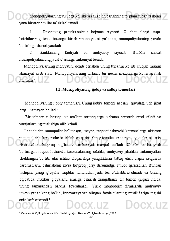 30Monopoliyalarning vujudga kelishida ishlab chiqarishning to’planishidan tashqari
yana bir ator omillar ta’sir ko’rsatadi.
1.   Davlatning   proteksionistik   bojxona   siyosati.   U   chet   eldagi   raqo-
batchilarning   ichki   bozorga   kirish   imkoniyatini   yo’qotib,   monopoliyalarning   paydo
bo’lishiga sharoit yaratadi.
2. Banklarning   faoliyati   va   moliyaviy   siyosati.   Banklar   sanoat
manapoliyalarining jadal o’sishiga imkoniyat beradi.
      Monopoliyalarning   mohiyatini   ochib   berishda   uning   turlarini   ko’rib   chiqish   muhim
ahamiyat   kasb   etadi.   Monopoliyalarning   turlarini   bir   necha   mezonlarga   ko’ra   ajratish
mumkin.³
1.2. Monopoliyaning ijobiy va salbiy tomonlari
    Monopoliyaning   ijobiy   tomonlari.   Uning   ijobiy   tomoni   asosan   (quyidagi   uch   jihat
orqali namayon bo’ladi: 
    Birinchidan   u   boshqa   bir   ma’lum   tarmoqlarga   nisbatan   samarali   amal   qiladi   va
xarajatlarning tejalishiga olib keladi.
   Ikkinchidan  monopolist  bo’lmagan, mayda,  raqobatlashuvchi  korxonalarga nisbatan
monopolistik   korxonalarda   ishlab   chiqarish   ilmiy-texnika   taraqqiyoti   yutuqlarini   joriy
etish   uchun   ko’proq   rag’bat   va   imkoniyat   mavjud   bo’ladi.   Chunki   uncha   yirik
bo’lmagan   raqobatlashuvchi   korxonalarning   odatda,   moliyaviy   jihatdan   imkoniyatlari
cheklangan   bo’lib,   ular   ishlab   chiqarishga   yangiliklarni   tatbiq   etish   orqali   kelgusida
daromadlarni   oshirishdan   ko’ra   ko’proq   joriy   daromadga   e’tibor   qaratadilar.   Bundan
tashqari,   yangi   g’oyalar   raqiblar   tomonidan   juda   tez   o’zlashtirib   olinadi   va   buning
oqibatida,   mazkur   g’oyalarni   amalga   oshirish   xarajatlarini   bir   tomon   qilgani   holda,
uning   samarasidan   barcha   foydalanadi.   Yirik   monopolist   firmalarda   moliyaviy
imkoniyatlar   keng   bo’lib,   innovatsiyadan   olingan   foyda   ularning   mualliflariga   tegishi
aniq kafolatlanadi. 4
4
  Vaxabov A.V, Srojiddinova Z.X. Davlat byudjet. Darslik -T.: Iqtisod-moliya, 2007