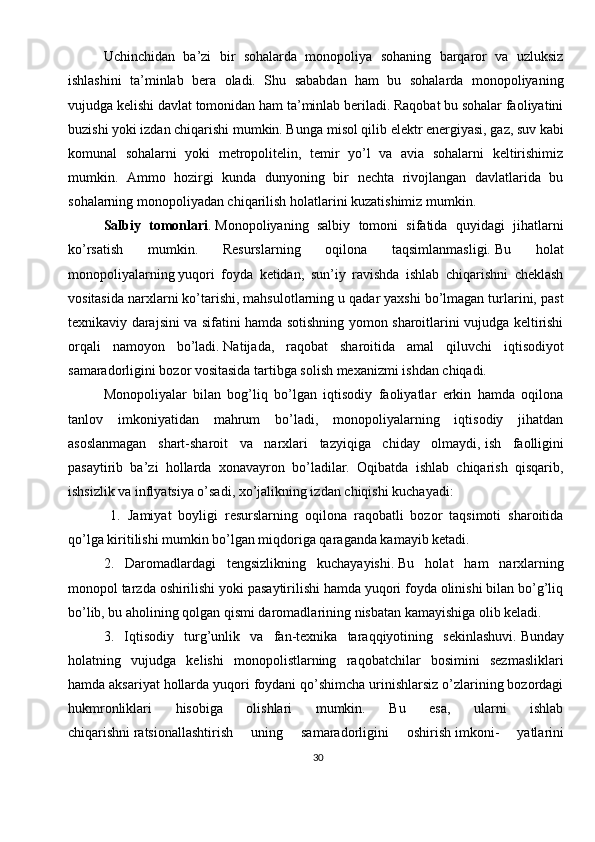 30Uchinchidan   ba’zi   bir   sohalarda   monopoliya   sohaning   barqaror   va   uzluksiz
ishlashini   ta’minlab   bera   oladi.   Shu   sababdan   ham   bu   sohalarda   monopoliyaning
vujudga kelishi davlat tomonidan ham ta’minlab beriladi. Raqobat bu sohalar faoliyatini
buzishi yoki izdan chiqarishi mumkin. Bunga   misol qilib elektr energiyasi, gaz, suv kabi
komunal   sohalarni   yoki   metropolitelin,   temir   yo’l   va   avia   sohalarni   keltirishimiz
mumkin.   Ammo   hozirgi   kunda   dunyoning   bir   nechta   rivojlangan   davlatlarida   bu
sohalarning monopoliyadan chiqarilish holatlarini kuzatishimiz mumkin.
Salbiy   tomonlari .   Monopoliyaning   salbiy   tomoni   sifatida   quyidagi   jihatlarni
ko’rsatish   mumkin.   Resurslarning   oqilona   taqsimlanmasligi.   Bu   holat
monopoliyalarning   yuqori   foyda   ketidan,   sun’iy   ravishda   ishlab   chiqarishni   cheklash
vositasida narxlarni ko’tarishi, mahsulotlarning u qadar yaxshi bo’lmagan turlarini, past
texnikaviy darajsini va sifatini hamda sotishning yomon sharoitlarini vujudga keltirishi
orqali   namoyon   bo’ladi.   Natijada,   raqobat   sharoitida   amal   qiluvchi   iqtisodiyot
samaradorligini bozor vositasida tartibga solish mexanizmi ishdan chiqadi.
Monopoliyalar   bilan   bog’liq   bo’lgan   iqtisodiy   faoliyatlar   erkin   hamda   oqilona
tanlov   imkoniyatidan   mahrum   bo’ladi,   monopoliyalarning   iqtisodiy   jihatdan
asoslanmagan   shart-sharoit   va   narxlari   tazyiqiga   chiday   olmaydi,   ish   faolligini
pasaytirib   ba’zi   hollarda   xonavayron   bo’ladilar.   Oqibatda   ishlab   chiqarish   qisqarib,
ishsizlik va inflyatsiya o’sadi, xo’jalikning izdan chiqishi kuchayadi:
  1.   Jamiyat   boyligi   resurslarning   oqilona   raqobatli   bozor   taqsimoti   sharoitida
qo’lga kiritilishi mumkin bo’lgan miqdoriga qaraganda kamayib ketadi.
2.   Daromadlardagi   tengsizlikning   kuchayayishi.   Bu   holat   ham   narxlarning
monopol tarzda oshirilishi yoki pasaytirilishi hamda yuqori foyda olinishi bilan bo’g’liq
bo’lib, bu aholining qolgan qismi daromadlarining nisbatan kamayishiga olib keladi.
3.   Iqtisodiy   turg’unlik   va   fan-texnika   taraqqiyotining   sekinlashuvi.   Bunday
holatning   vujudga   kelishi   monopolistlarning   raqobatchilar   bosimini   sezmasliklari
hamda aksariyat hollarda yuqori foydani qo’shimcha urinishlarsiz o’zlarining bozordagi
hukmronliklari   hisobiga   olishlari   mumkin.   Bu   esa,   ularni   ishlab
chiqarishni   ratsionallashtirish   uning   samaradorligini   oshirish   imkoni-   yatlarini