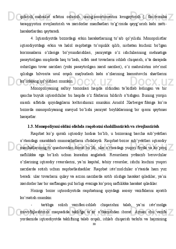 30qidirish,   mahsulot   sifatini   oshirish,   uning   assortimentini   kengaytirish   (,   fan-texnika
taraqqiyotini   rivojlantirish   va   xaridorlar   manfaatlari   to’g’risida   qayg’urish   kabi   xatti-
harakatlardan qaytaradi.
4.   Iqtisodiyotda   bozordagi   erkin   harakatlarning   to’sib   qo’yilishi.   Monopolistlar
iqtisodiyotdagi   erkin   va   halol   raqobatga   to’sqinlik   qilib,   nisbatan   kuchsiz   bo’lgan
korxonalarni   o’zlariga   bo’ysundirishlari,   jamiyatga   o’z   ishchilarining   mehnatiga
pasaytirilgan miqdorda haq to’lash, sifati oast   tovarlarni ishlab chiqarish, o’ta darajada
oshirilgan   tovar   narxlari   (yoki   pasaytirilgan   xarid   narxlari),   o’z   mahsulotini   iste’mol
qilishga   bilvosita   usul   orqali   majburlash   kabi   o’zlarining   kamsituvchi   shartlarini
ko’ndalang qo’yishlari mumkin.
Monopoliyaning   salbiy   tomonlari   haqida   oldindan   ta’kidlab   kelingan   va   bir
qancha   buyuk   iqtisodchilar   bu   haqida   o’z   fikrlarini   bildirib   o’tishgan.   Buning   yorqin
misoli   sifatida   quyidagilarni   keltirishimiz   mumkin:   Arnold   Xarberger   fikriga   ko’ra
bozorda   monopoliyaning   mavjud   bo’lishi   jamiyat   boyliklarining   bir   qismi   qaytmas
harajatlar.          
1.3. Monopoliyani oldini olishda raqobatni shakillantirish va rivojlantirish
Raqobat   ko’p   qirrali   iqtisodiy   hodisa   bo’lib,   u   bozorning   barcha   sub’yektlari
o’rtasidagi   murakkab   munosabatlarni   ifodalaydi.   Raqobat-bozor   sub’yektlari   iqtisodiy
manfaatlarining to’qnashuvidan iborat  bo’lib, ular  o’rtasidagi  yuqori  foyda va ko’proq
naflilikka   ega   bo’lish   uchun   kurashni   anglatadi.   Resurslarni   yetkazib   beruvchilar
o’zlarining   iqtisodiy   resurslarini,   ya’ni   kapital,   tabiiy   resurslar,   ishchi   kuchini   yuqori
narxlarda   sotish   uchun   raqobatlashadilar.   Raqobat   iste’molchilar   o’rtasida   ham   yuz
beradi:   ular   tovarlarni   qulay   va   arzon   narxlarda   sotib   olishga   harakat   qiladilar,   ya’ni
xaridorlar har bir sarflangan pul birligi evaziga ko’proq naflilikka harakat qiladilar.
Hozirgi   bozor   iqtisodiyotida   raqobatning   quyidagi   asosiy   vazifalarini   ajratib
ko’rsatish mumkin:
- tartibga   solish   vazifasi-ishlab   chiqarishni   talab,   ya’ni   iste’molga
muvofiqlashtirish   maqsadida   taklifga   ta’sir   o’tkazishdan   iborat.   Aynan   shu   vazifa
yordamida   iqtisodiyotda   taklifning   talab   orqali,   ishlab   chiqarish   tarkibi   va   hajmining 