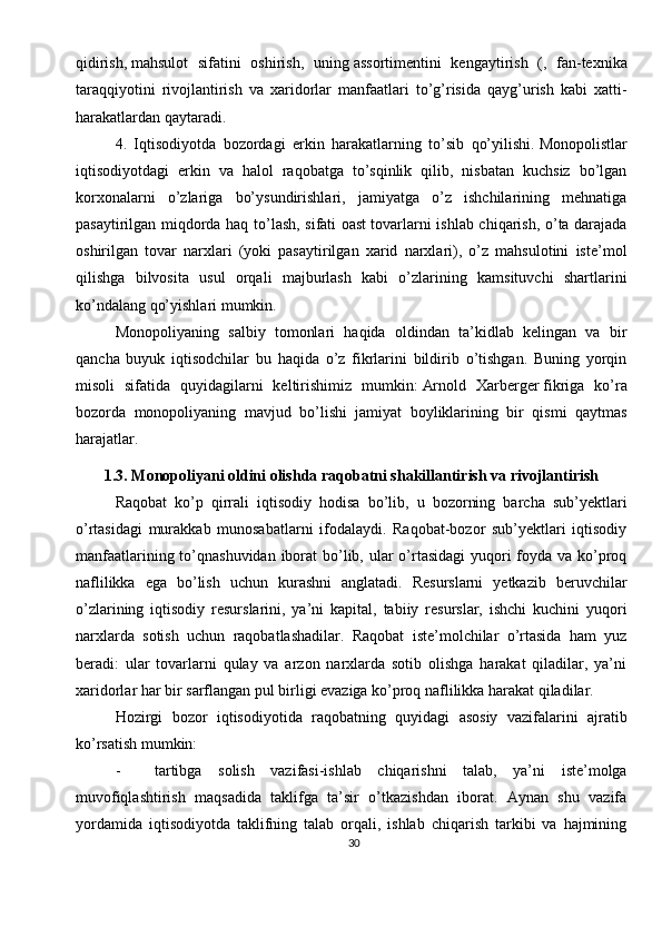 30qidirish,   mahsulot   sifatini   oshirish,   uning   assortimentini   kengaytirish   (,   fan-texnika
taraqqiyotini   rivojlantirish   va   xaridorlar   manfaatlari   to’g’risida   qayg’urish   kabi   xatti-
harakatlardan qaytaradi.
4.   Iqtisodiyotda   bozordagi   erkin   harakatlarning   to’sib   qo’yilishi.   Monopolistlar
iqtisodiyotdagi   erkin   va   halol   raqobatga   to’sqinlik   qilib,   nisbatan   kuchsiz   bo’lgan
korxonalarni   o’zlariga   bo’ysundirishlari,   jamiyatga   o’z   ishchilarining   mehnatiga
pasaytirilgan miqdorda haq to’lash, sifati oast   tovarlarni ishlab chiqarish, o’ta darajada
oshirilgan   tovar   narxlari   (yoki   pasaytirilgan   xarid   narxlari),   o’z   mahsulotini   iste’mol
qilishga   bilvosita   usul   orqali   majburlash   kabi   o’zlarining   kamsituvchi   shartlarini
ko’ndalang qo’yishlari mumkin.
Monopoliyaning   salbiy   tomonlari   haqida   oldindan   ta’kidlab   kelingan   va   bir
qancha   buyuk   iqtisodchilar   bu   haqida   o’z   fikrlarini   bildirib   o’tishgan.   Buning   yorqin
misoli   sifatida   quyidagilarni   keltirishimiz   mumkin:   Arnold   Xarberger   fikriga   ko’ra
bozorda   monopoliyaning   mavjud   bo’lishi   jamiyat   boyliklarining   bir   qismi   qaytmas
harajatlar.          
1.3. Monopoliyani oldini olishda raqobatni shakillantirish va rivojlantirish
Raqobat   ko’p   qirrali   iqtisodiy   hodisa   bo’lib,   u   bozorning   barcha   sub’yektlari
o’rtasidagi   murakkab   munosabatlarni   ifodalaydi.   Raqobat-bozor   sub’yektlari   iqtisodiy
manfaatlarining to’qnashuvidan iborat  bo’lib, ular  o’rtasidagi  yuqori  foyda va ko’proq
naflilikka   ega   bo’lish   uchun   kurashni   anglatadi.   Resurslarni   yetkazib   beruvchilar
o’zlarining   iqtisodiy   resurslarini,   ya’ni   kapital,   tabiiy   resurslar,   ishchi   kuchini   yuqori
narxlarda   sotish   uchun   raqobatlashadilar.   Raqobat   iste’molchilar   o’rtasida   ham   yuz
beradi:   ular   tovarlarni   qulay   va   arzon   narxlarda   sotib   olishga   harakat   qiladilar,   ya’ni
xaridorlar har bir sarflangan pul birligi evaziga ko’proq naflilikka harakat qiladilar.
Hozirgi   bozor   iqtisodiyotida   raqobatning   quyidagi   asosiy   vazifalarini   ajratib
ko’rsatish mumkin:
- tartibga   solish   vazifasi-ishlab   chiqarishni   talab,   ya’ni   iste’molga
muvofiqlashtirish   maqsadida   taklifga   ta’sir   o’tkazishdan   iborat.   Aynan   shu   vazifa
yordamida   iqtisodiyotda   taklifning   talab   orqali,   ishlab   chiqarish   tarkibi   va   hajmining