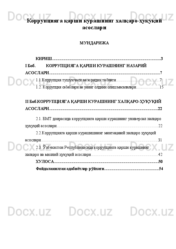 Коррупцияга қарши курашнинг халқаро-ҳуқуқий
асослари
МУНДАРИЖА
КИРИШ................................................................................................ ..... .... 3
I Боб. КОРРУПЦИЯГА   ҚАРШИ КУРАШНИНГ НАЗАРИЙ 
АСОСЛАРИ............................................................................................ ............ ... 7
1.1.Коррупция тушунчаси ва юридик табиати............................. ..... ........ 7
1.2.  Коррупция сабаблари ва унинг олдини олиш масалалари.............. ..... ....... 15
II Боб.КОРРУПЦИЯГА ҚАРШИ КУРАШНИНГ ХАЛҚАРО-ҲУҚУҚИЙ 
АСОСЛАРИ.........................................................................................................22
2.1. БМТ доирасида коррупцияга қарши курашнинг универсал халқаро 
ҳуқуқий асослари..................................................................................................22
2.2.Коррупцияга қарши курашишнинг минтақавий халқаро ҳуқуқий 
асослари.................................................................................................................31
2.3. Ўзбекистон Республикасида коррупцияга қарши курашнинг 
халқаро ва миллий ҳуқуқий асослари.................................................... ... .......... 42
ХУЛОСА......................................................................................... ..... ....... 50
Фойдаланилган адабиётлар рўйхати........................................ .. . .... ...... 54 