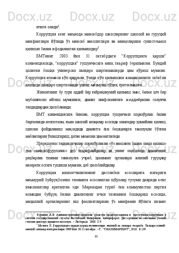 ичига олади 1
.
Коррупция   кенг   маънода   мансабдор   шахсларнинг   шахсий   ва   гуруҳий
манфаатлари   йўлида   ўз   мансаб   ваколатлари   ва   мавқеларини   суиистеъмол
қилиши билан ифодаланган қилмишдир 2
.
БМТнинг   2003   йил   31   октябрдаги   “Коррупцияга   қарши”
конвенциясида,   “коррупция”   тушунчасига   аниқ   таъриф   берилмаган.   Бундай
ҳолатни   бошқа   универсал   халқаро   шартномаларда   ҳам   кўриш   мумкин.
Коррупция атамаси кўп қиррали, ўзида кўп қилмишни жамлаганлиги сабабли
алоҳида халқаро шартномада унинг мазмуни тўлиқ ёритилмаган. 
Жиноятнинг   бу   тури оддий бир ғайриқонуний қилмиш   эмас, балки   ҳеч бир
муболағасиз   айтиш   мумкинки,   давлат   хавфсизлигига   ж ид д ий рахна   солувчи
тахдидлардан ҳисобланади.
БМТ   конвенциясига   биноан,   коррупция   тушунчаси   порахўрлик   билан
биргаликда неопотизм,  яъни шахсий  алоқалар  асосида  кимгадир ҳомийлик қилиш,
шахсан   фойдаланиш   мақсадида   давлатга   ёки   бошқаларга   тааллуқли   бўлган
маблағларни ўзлаштириш, деган маънони ҳам англатади.
Ҳуқуқшунос тадқиқотчилар порахўрликни «ўз  ваколати билан  савдо қилиш»
ёки   «мансабфурушлик»   деб   таърифлайдилар   ва   унинг   оқибатида   давлатнинг
раҳбарлик   тизими   таназзулга   учраб,   ҳокимият   органлари   жиноий   гуруҳлар
назорати остига тушиши  мумкин,  деб ҳисоблайдилар.
Коррупция   жиноятчилигининг   дастлабки   асосларига   илгариги
маъмурий   буйруқбозлик   тизимига   асосланган   шўролар   тузуми  даврида   кенг
имкониятлар   яратилган   эди.   Марказдан   туриб   ёки   коммунистик   партия
номидан   буйруқ   билан   давлатнинг   ички   тизимини   бошқариш   асосида,
маҳаллий   органларнинг   иш   фаолиятларини   ўз   манфаани   йўлига   хизмат
1
Куракин   А.В.   А дминистративно-правовые   средства   предупреждения   и     пресечения   коррупции   в
системе  государственной   службы  Российской  Федерации.   Автореферат.  Диссертации  на  соискание  ученой
степени доктора юридических наук. – Люберцы:  2008. С.9. 
2
  Мелиев Х. Коррупцияга қарши кураш муаммолари: миллий ва халқаро тажриба. Халқаро илмий-
амалий семинар материаллари 2009 йил 20-21 октябрь. –Т.: “ CHASHMAPRINT ”, 2010.  Б.139.
10 