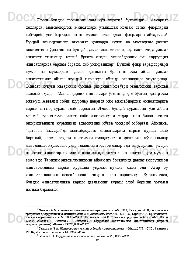 Лекин   бундай   фикрларни   ҳам   кўп   учратиб   бўлмайди 1
.     Аксарият
ҳолларда,   мансабдорлик   жиноятлари   ўтмишдан   қолган   деган   фикрларни
қайтариб,   уни   бартараф   этиш   мумкин   эмас   деган   фикрларни   айтадилар 2
.
Бундай   таъкидлашлар   аксарият   ҳолларда   кучли   ва   мустаҳкам   давлат
ҳокимятини   ўрнатиш   ва   бундай   давлат   ҳокимияти   қисқа   вақт   ичида   давлат
аппарати   тизимида   тартиб   ўрната   олади,   мансабдорлик   ёки   коррупция
жиноятларига   барҳам   беради,   деб   уқтирадилар 3
.   Бундай   фикр   тарафдорлари
кучли   ва   мустаҳкам   давлат   ҳокимяти   ўрнатиш   ҳам   айнан   давлат
аппаратининг   айнан   шундай   шахслари   қўлида   эканлигини   унутадилар.
Жиноят   ҳуқуқи   назарияси   бундай   фикрнинг   нотўғри   эканлигини   тарихан
асослаб беради.   Мансабдорлик жиноятлари ўтмишда ҳам бўлган, ҳозир ҳам
мавжуд.   Аввалги   собиқ   шўролар   даврида   ҳам   мансабдорлик   жиноятларига
қарши   қаттиқ   кураш   олиб   борилган.   Лекин   бундай   курашнинг   ўзи   айнан
мансаб   суиистеъмолчилиги   каби   жиноятларни   содир   этиш   билан   амалга
оширилганлиги   курашнинг   аҳамиятини   йўққа   чиқариб   юборган.   Айниқса,
“қатоғон   йиллари”да   мансабдорлик   жиноятларига   қарши   кураш   олиб
борилиб,   асосан   юқори   лавозимли   амалдорларни   ҳохишига   кўра   кимлар
жазолниши   кераклиги   улар   томонидан   ҳал   қилинар   эди   ва   уларнинг   ўзлари
нисбатан   жавобгарлик   масалалари   ҳақида   ҳатто   фикр   юритиш   ҳам   мумкин
эмас эди. Тарихий ривожланишнинг айнан шу босқичида давлат коррупцион
жиноятчиликка   қарши   курашда   умуман   кучсиз,   ожиз   эди.   Агар   бу
жиноятчиликнинг   асосий   келиб   чиқиш   шарт–шароитлари   ўрганилмаса,
бундай   жиноятчиликка   қарши   давлатнинг   кураш   олиб   бориши   умуман
натижа бермайди. 
1
  Яковлев   А.М.   социология   экономической   преступности.   –М.,1988;   Галперин   И.   Организованная
прступность, коррупция и уголовный закон. // Ж.Законность.1989.№4. –С.34–37; Карпец И.И. Преступность:
иллюзия   и   реальность.   –   М.:1992.   –С.410.;   Кирпичников   А.И.   Взятка   и   коррупция   ваРосии.   –М.,1997.   –
С.350;   Байболов   К.,   Сыдыкова   Л.,   Сыдыкова   А.   Коррупция.   Взяточничество.   Отвественность   (вопросы
теории и практики). –Бишкек:КРСУ,1999.–С.120. 
2
  Саркисова Э.А. Обшественное мнение в борьбе с преступностью. –Минск,1975. –С.80.; Заинграев
Г.Г.Борьба с алкоголизмом. – М., 1986. –С.76.
3
Кабанов П.А. Коррупция и в зяточничество  с России. – М., 1995. –С.76.
12 
