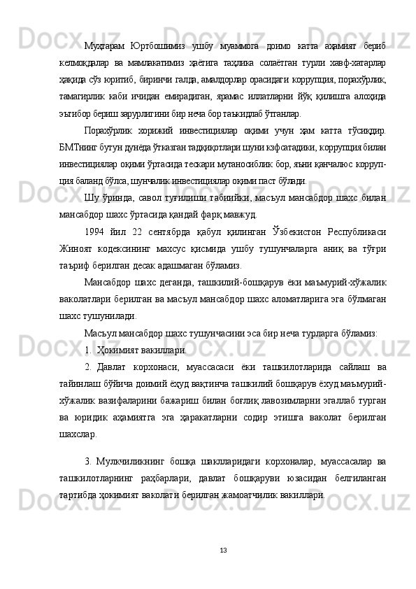 Муҳтарам   Юртбошимиз   ушбу   муаммога   доимо   катта   аҳамият   бериб
келмоқдалар   ва   мамлакатимиз   ҳаётига   таҳлика   солаётган   турли   хавф-хатарлар
ҳақида сўз юритиб,  биринчи  галда, амалдорлар орасидаги  коррупция,  порахўрлик,
тамагирлик   каби   ичидан   емирадиган,   ярамас   иллатларни   йўқ   қилишга   алоҳида
эътибор бериш зарурлигини  бир  неча бор таъкидлаб ўтганлар.
Порахўрлик   хорижий   инвестициялар   оқими   учун   ҳам   кат та   тўсиқдир.
БМТнинг  бутун дунёда ўтказган тадқиқотлари шуни кзфсатадики,  коррупция билан
инвестициялар  оқими ўртасида тескари мутаносиблик бор, яъни қанчалюс  корруп -
ция баланд  бўлса, шунчалик  инвестициялар  оқими паст бўлади.
Шу   ўринда,   савол   туғилиши   табиийки,   масъул   мансабдор   шахс   билан
мансабдор шахс ўртасида қандай фарқ мавжуд.
1994   йил   22   сентябрда   қабул   қилинган   Ўзбекистон   Республикаси
Жиноят   кодексининг   махсус   қисмида   ушбу   тушунчаларга   аниқ   ва   тўғри
таъриф берилган десак адашмаган бўламиз.
Мансабдор   шахс   деганда,   ташкилий-бошқарув   ёки   маъмурий-хўжалик
ваколатлари берилган ва масъул мансабдор шахс аломатларига эга бўлмаган
шахс тушунилади.
Масъул мансабдор шахс тушунчасини эса бир неча турларга бўламиз:
1. Ҳ окимият   вакиллари.
2. Давлат   корхонаси,   муассасаси   ёки   ташкилотларида   сайлаш   ва
тайинлаш бўйича доимий ёҳуд вақтинча ташкилий бошқарув ёхуд маъмурий-
хўжалик вазифаларини бажариш билан боғлиқ лавозимларни эгаллаб турган
ва   юридик   аҳамиятга   эга   ҳаракатларни   содир   этишга   ваколат   берилган
шахслар.
3.   Мулкчиликнинг   бошқа   шаклларидаги   корхоналар,   муассасалар   ва
ташкилотларнинг   раҳбарлари,   давлат   бошқаруви   юзасидан   белгиланган
тартибда ҳокимият ваколати берилган жамоатчилик вакиллари. 
13 