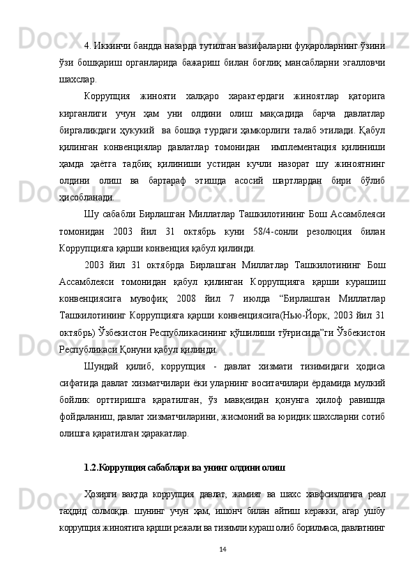 4. Иккинчи бандда назарда тутилган вазифаларни фуқароларнинг ўзини
ўзи   бошқариш   органларида   бажариш   билан   боғлиқ   мансабларни   эгалловчи
шахслар.    
Коррупция   жинояти   халқаро   характердаги   жиноятлар   қаторига
кирганлиги   учун   ҳам   уни   олдини   олиш   мақсадида   барча   давлатлар
биргаликдаги   ҳукукий     ва   бошқа   турдаги   ҳамкорлиги   талаб   этилади.   Қабул
қилинган   конвенциялар   давлатлар   томонидан     имплементация   қилиниши
ҳамда   ҳаётга   тадбиқ   қилиниши   устидан   кучли   назорат   шу   жиноятнинг
олдини   олиш   ва   бартараф   этишда   асосий   шартлардан   бири   бўлиб
ҳисобланади.
Шу   сабабли   Бирлашган   Миллатлар   Ташкилотининг   Бош   Ассамблеяси
томонидан   2003   йил   31   октябрь   куни   58/4-сонли   резолюция   билан
Коррупцияга қарши конвенция қабул қилинди.
2003   йил   31   октябрда   Бирлашган   Миллатлар   Ташкилотининг   Бош
Ассамблеяси   томонидан   қабул   қилинган   Коррупцияга   қарши   курашиш
конвенциясига   мувофиқ   2008   йил   7   июлда   “Бирлашган   Миллатлар
Ташкилотининг   Коррупцияга   қарши   конвенциясига(Нью-Йорк,   2003   йил   31
октябрь) Ўзбекистон Республикасининг қўшилиши тўғрисида”ги Ўзбекистон
Республикаси Қонуни қабул қилинди. 
Шундай   қилиб,   коррупция   -   давлат   хизмати   тизимидаги   ҳодиса
сифатида давлат хизматчилари ёки уларнинг воситачилари ёрдамида мулкий
бойлик   орттиришга   қаратилган,   ўз   мавқеидан   қонунга   ҳилоф   равишда
фойдаланиш, давлат хизматчиларини, жисмоний ва юридик шахсларни сотиб
олишга қаратилган ҳаракатлар.
1.2. Коррупция сабаблари ва унинг олдини олиш
Ҳозирги   вақтда   коррупция   давлат,   жамият   ва   шахс   хавфсизлигига   реал
таҳдид   солмоқда.   шунинг   учун   ҳам,   ишонч   билан   айтиш   керакки,   агар   ушбу
коррупция жиноятига қарши режали ва тизимли кураш олиб борилмаса, давлатнинг
14 