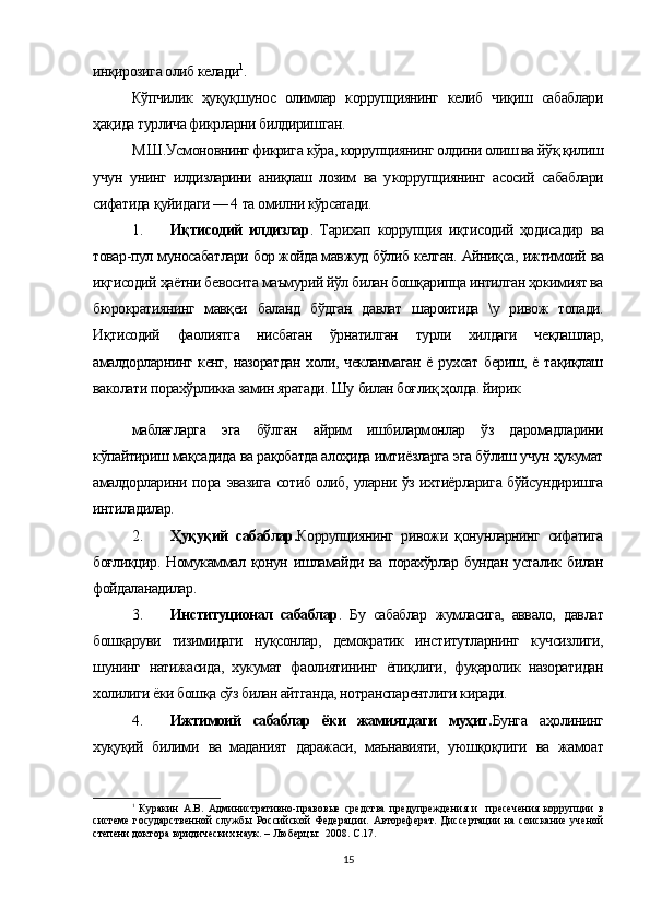 инқирозига олиб келади 1
.
Кўпчилик   ҳуқуқшунос   олимлар   коррупциянинг   келиб   чиқиш   сабаблари
ҳақида турлича фикрларни билдиришган.
М.Ш.Усмоновнинг фикрига кўра, коррупциянинг олдини олиш ва йўқ қилиш
учун   унинг   илдизларини   аниқлаш   лозим   ва   у коррупция нинг   асосий   сабаблари
сифатида  қуйидаги — 4  та  омилни кўрсатади.
1. Иқтисодий   илдизлар .   Тарихап   коррупция   иқтисодий   ҳодисадир   ва
товар-пул  муносабатлари  бор жойда мавжуд  бўлиб  келган.  Айниқса,  ижтимоий  ва
иқгисодий ҳаётни бевосита маъмурий йўл билан бошқарипца интилган ҳокимият ва
бюрократиянинг   мавқеи   баланд   бўдган   давлат   шароитида   \у   ривож   топади.
Иқтисодий   фаолиятга   нисбатан   ўрнатилган   турли   хилдаги   чеқлашлар,
амалдорларнинг кенг, назоратдан  холи, чекланмаган  ё рухсат бериш, ё тақиқлаш
ваколати  порахўрликка замин яратади.  Шу  билан боғлиқ ҳолда. йирик
маблағларга   эга   бўлган   айрим   ишбилармонлар   ўз   даромадларини
кўпайтириш мақсадида ва рақобатда алоҳида имтиёзларга эга бўлиш учун ҳукумат
амалдорларини   пора   эвазига сотиб олиб, уларни ўз ихтиёрларига бўйсундиришга
интиладилар.
2. Ҳуқуқий   сабаблар. Коррупциянинг   ривожи   қонунларнинг   сифатига
боғлиқцир.   Номукаммал   қонун   ишламайди   ва   порахўрлар   бундан   усталик   билан
фойдаланадилар.
3. Институционал   сабаблар .   Бу   сабаблар   жумласига,   аввало,   давлат
бошқаруви   тизимидаги   нуқсонлар,   демократик   институтларнинг   кучсизлиги,
шунинг   натижасида,   хукумат   фаолиятининг   ёпиқлиги,   фуқаролик   назоратидан
холилиги ёки бошқа сўз билан айтганда, нотранспарентлиги киради.
4. Ижтимоий   сабаблар   ёки   жамиятдаги   муҳит. Бунга   аҳолининг
хуқуқий   билими   ва   маданият   даражаси,   маънавияти,   уюшқоқлиги   ва   жамоат
1
  Куракин   А.В.   А дминистративно-правовые   средства   предупреждения   и     пресечения   коррупции   в
системе  государственной   службы  Российской  Федерации.   Автореферат.  Диссертации  на  соискание  ученой
степени доктора юридических наук. – Люберцы:  2008. С.17.
15 