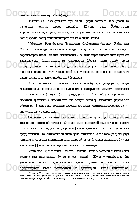 фаоллиги каби омиллар сабаб бўлади 1
.
Фикримизча,   порахўрликни   йўқ   қилиш   учун   таргибот   тадбирлари   ва
репрессив   чоралар   кифоя   қилмайди.   Шунинг   учун   Ўзбекистонда
коррупциянинг иқтисодий,   ҳуқуқий,   институционал   ва   ижтимоий   илдизларини
бартараф этишга қаратилган ишларни амалга ошириш лозим.
Ўзбекистон   Республикаси   Президенти   И.А.Каримов   ўзининг   «Узбекистан
XXI   аср   бўсағасида:   хавфсизликка   тахдид   барқарорлик   шартлари   ва   тараққиёт
кафолатлари» номли асарида мамлакатимиз   ва   дунё харитасидаги  янги  мустақил
давлатларнинг   барқарорлиги   ва   хавфсизлиги   йўлига   тахдид   солиб   турган
коррупция   ва жиноятчиликнинг илдизлари  ҳамда  уларнинг келиб чиқиш сабаби,
шарт-шароитларини чуқур таҳлил этиб,   коррупциянинг   олдини олиш ҳамда унга
қарши кураш стратегиясини белгилаб берганлар.
Юртбошимизнинг   гоялари   ва   бевосита   ташаббуслари   ҳамда   раҳбарлигида
мамлакатимизда истиқлолнинг илк кунларидаёқ,  «коррупция -  жамият  хавфсизлиги
ва барқарорлигига тўгридан-тўғри таҳдид», деб эътироф этилиб, унга қарши кураш
масаласи   давлатимиз   сиёсатининг   энг   муҳим   устувор   йўналиши   даражасига
кўтарилган. Бизнинг дав латимизда коррупцияга  қарши  тизимли, мунтазам ва узлук-
сиз кураш олиб  борилмоқда.
Энг   аввало,   мамлакатимизда   истиқлолнинг   илк   кун ларидаёқ,   хукуматимиз
томонидан   иқтисодий   чоралар   кўрил ди,   яъни   иқтисодий   ислоҳотларни   амалга
оширишнинг   энг   муҳим   устувор   вазифалари   қаторига   бозор   ислоҳотларини
чуқурлаштириш  ва  иқтисодиётни  янада эркинлаштириш,  ҳалол  тадбиркорлик учун
чинакам эркинликни таъминлаш масалалари  кўтарилиб,  мазкур вазифалар бугунги
кунда  муваффақиятли  равишда изчил амалга оширилмокда.
Муҳтарам   Юртбошимиз, Иккинчи   чақириқ   Олий Мажлиснинг   тўққизинчи
сессиясидаги   маърузасида   бу   ҳақда   сўз   юритиб:   «Шуни   унутмайликки,   биз
давлатнинг   назорат   функцияларини   қанча   кучайтирсак,   назорат   билан
шугулланувчи   давлат   тузилмалари   ва   органларини   қанча   кўпайтирсак,
1
Усмонов   М.Ш.   Халқаро   ҳуқуқ   нормалари   ва   миллий   қонунчиликда   коррупцияга   қарши   кураш
масалалари. . Коррупцияга қарши кураш муаммолари:  миллий ва халқаро тажриба. Халқаро илмий-амалий
семинар материаллари 2009 йил 20-21 октябрь. –Т.: “CHASHMA PRINT”, 2010.  Б.76-77.
16 