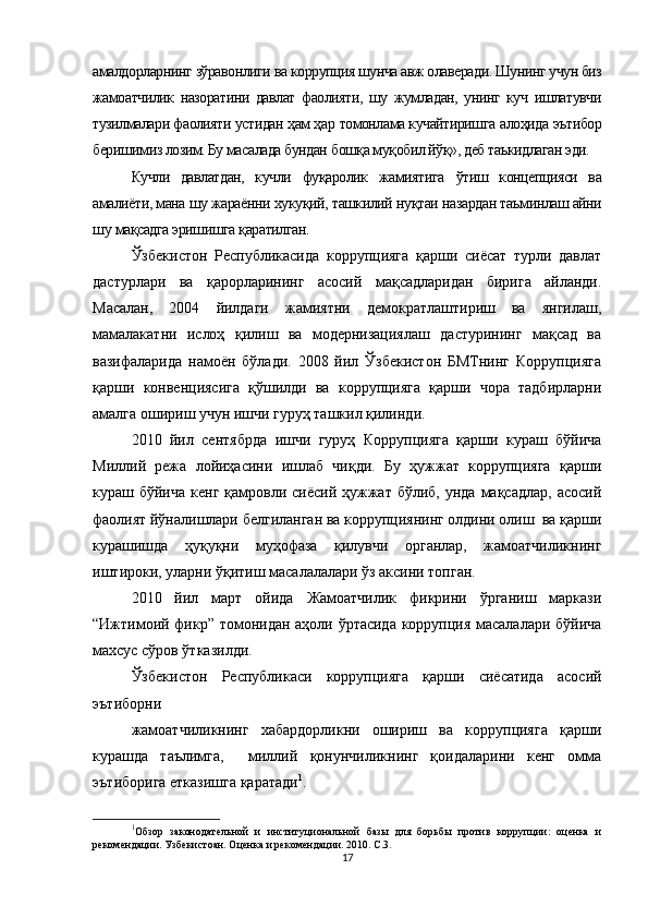 амалдорларнинг  зўравонлиги  ва коррупция шунча авж олаверади. Шунинг учун биз
жамоатчилик   назоратини   давлат   фаолияти,   шу   жумладан,   унинг   куч   ишлатувчи
тузилмалари фаолияти устидан  ҳам ҳар  томонлама кучайтиришга  алоҳида  эътибор
беришимиз лозим. Бу масалада бундан  бошқа муқобил йўқ»,  деб таъкидлаган эди.
Кучли   давлатдан,   кучли   фуқаролик   жамиятига   ўтиш   концепцияси   ва
амалиёти, мана шу жараённи  хукуқий,  ташкилий  нуқтаи  назардан таъминлаш айни
шу  мақсадга  эришишга  қаратилган.
Ўзбекистон   Республикасида   коррупцияга   қарши   сиёсат   турли   давлат
дастурлари   ва   қарорларининг   асосий   мақсадларидан   бирига   айланди.
Масалан,   2004   йилдаги   жамиятни   демократлаштириш   ва   янгилаш,
мамалакатни   ислоҳ   қилиш   ва   модернизациялаш   дастурининг   мақсад   ва
вазифаларида   намоён   бўлади.   2008   йил   Ўзбекистон   БМТнинг   Коррупцияга
қарши   конвенциясига   қўшилди   ва   коррупцияга   қарши   чора   тадбирларни
амалга ошириш учун ишчи гуруҳ ташкил қилинди. 
2010   йил   сентябрда   ишчи   гуруҳ   Коррупцияга   қарши   кураш   бўйича
Миллий   режа   лойиҳасини   ишлаб   чиқди.   Бу   ҳужжат   коррупцияга   қарши
кураш бўйича  кенг  қамровли  сиёсий ҳужжат  бўлиб, унда  мақсадлар,  асосий
фаолият йўналишлари белгиланган ва коррупциянинг олдини олиш  ва қарши
курашишда   ҳуқуқни   муҳофаза   қилувчи   органлар,   жамоатчиликнинг
иштироки, уларни ўқитиш масалалалари ўз аксини топган. 
2010   йил   март   ойида   Жамоатчилик   фикрини   ўрганиш   маркази
“Ижтимоий фикр” томонидан аҳоли ўртасида коррупция масалалари бўйича
махсус сўров ўтказилди. 
Ўзбекистон   Республикаси   коррупцияга   қарши   сиёсатида   асосий
эътиборни
жамоатчиликнинг   хабардорликни   ошириш   ва   коррупцияга   қарши
курашда   таълимга,     миллий   қонунчиликнинг   қоидаларини   кенг   омма
эътиборига етказишга қаратади 1
. 
1
Обзор   законодательной   и   институциональной   базы   для   борьбы   против   коррупции:   оценка   и
рекомендации. Узбекистоан. Оценка и рекомендации. 2010. С.3. 
17 