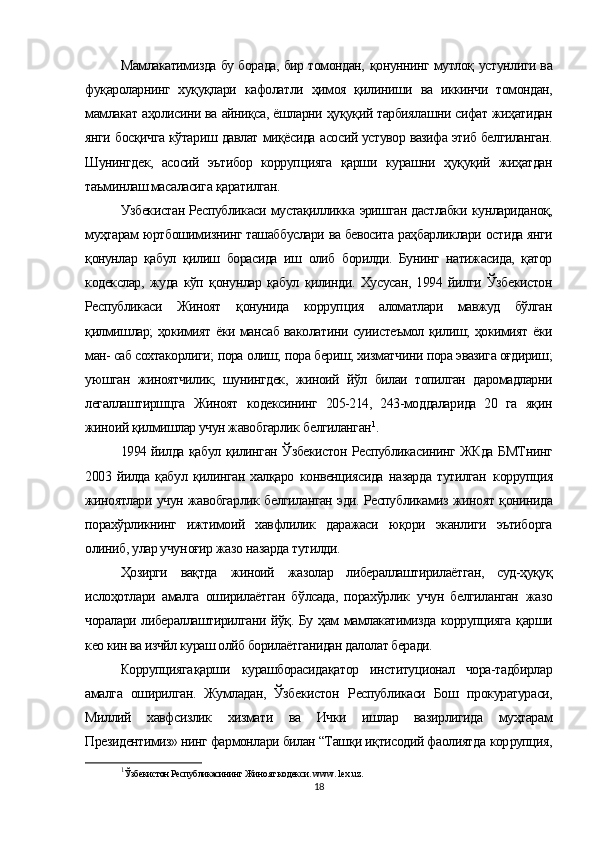 Мамлакатимизда бу борада, бир томондан,   қонуннинг мутлоқ   устунлиги ва
фуқароларнинг   хуқуқлари   кафолатли   ҳимоя   қилиниши   ва   иккинчи   томондан,
мамлакат  аҳолисини  ва  айниқса,  ёшларни  ҳуқуқий  тарбиялашни сифат  жиҳатидан
янги   босқичга кўтариш   давлат   миқёсида   асосий устувор вазифа этиб белгиланган.
Шунингдек,   асосий   эътибор   корруп цияга   қарши   курашни   ҳуқуқий   жиҳатдан
таъминлаш масаласига  қаратилган.
Узбекистан Республикаси   мустақилликка   эришган дастлабки   кунлариданоқ,
муҳтарам  юртбошимизнинг ташаббуслари ва бевосита  раҳбарликлари  остида янги
қонунлар   қабул   қилиш   борасида   иш   олиб   борилди.   Бунинг   натижасида,   қатор
кодекслар,   жуда   кўп   қонунлар   қабул   қилинди.   Хусусан,   1994   йилги   Ўзбекистон
Республикаси   Жиноят   қонунида   корруп ция   аломатлари   мавжуд   бўлган
қилмишлар; ҳокимият ёки мансаб ваколатини суиистеъмол қилиш; ҳокимият ёки
ман- саб сохтакорлиги;  пора  олиш;  пора  бериш; хизматчини  пора  эвазига оғдириш;
уюшган   жиноятчилик;   шунингдек,   жиноий   йўл   билаи   топилган   даромадларни
легаллаштиршцга   Жиноят   кодексининг   205-214,   243-моддаларида   20   га   яқин
жиноий қилмишлар учун жавобгарлик  белгиланган 1
.
1994 йилда қабул қилинган Ўзбекистон Республикасининг ЖКда БМТнинг
2003   йилда   қабул   қилинган   халқаро   конвенциясида   назарда   тутилган   коррупция
жиноятлари   учун   жавобгарлик   белгиланган   эди. Республикамиз   жиноят   қонинида
порахўрликнинг   ижтимоий   хавфлилик   даражаси   юқори   эканлиги   эътиборга
олиниб,  улар учун оғир жазо  на зарда  тутилди.
Ҳозирги   вақтда   жиноий   жазолар   либераллаштирилаётган,   суд-ҳуқуқ
ислоҳотлари   амалга   оширилаётган   бўлсада,   порахўрлик   учун   белгиланган   жазо
чоралари либераллаштирилгани йўқ. Бу ҳам мамлакатимизда коррупцияга қарши
кео кин ва изчйл кураш олйб борилаётганидан далолат беради.
Коррупцияга қарши   курашборасида қатор   институционал   чора-тадбирлар
амалга   оширилган.   Жумладан,   Ўзбекистон   Республикаси   Бош   прокуратураси,
Миллий   хавфсизлик   хизмати   ва   Ички   ишлар   вазирлигида   муҳтарам
Президентимиз» нинг фармонлари билан “Ташқи иқтисодий фаолиятда  кор рупция,
1
Ўзбекистон Республикасининг  Жиноят  кодекси.  www .  lex . uz .
18 