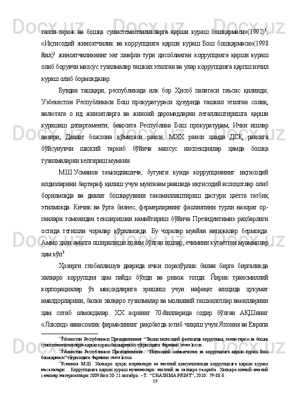 талон-тарож   ва   бошқа   суиистемолчиликларга   қарши   кураш   бошқармаси»(1992) 1
,
«Иқтисодий   жиноятчилик   ва   кор рупцияга   қарши   кураш   Бош   бошқармаси»(1998
йил) 2
  жиноятчиликнинг энг хавфли тури ҳисобланган   коррупцияга   қарши кураш
олиб борувчи махсус тузилмалар ташкил этилган ва  улар коррупцияга  қарпш изчил
кураш  олиб бормокдалар.
Бувдан   ташқари,   республикада   илк   бор   Ҳисоб   палатаси   таъсис   қилинди,
Узбекистон   Республикаси   Бош   прокурату раси   ҳузурида   ташкил   этилган   солиқ,
валютага   о   ид   жиноятларга   ва   жиноий   даромадларни   легаллаштиришга   қарши
курашиш   департаменти,   бевосита   Республика   Бош   прокура турам,   Ички   ишлар
вазири,   Давлат   божхона   қўмитаси   раиси,   МХХ   раиси   ҳамда   ДСҚ   раисига
бўйсунувчи   шахсий   таркиб   бўйича   махсус   инспекциялар   ҳамда   бошқа
тузилмаларни келтириш мумкин.
М.Ш.Усманов   таъкидлашича,   бугунги   кунда   коррупциянинг   иқтисодий
илдизларини бартараф  қилиш  учун мунтазам равшида  иқтисодий ислоҳотлар  олиб
борилмоқда   ва   давлат   бошқарувини   такомиллаштириш   дастури   ҳаётга   татбиқ
этилмокда. Кичик ва   ўрта   бизнес, фермерларнинг фаолиятини турли назорат  ор -
ганлари томонидан текширишни камайтириш   бўйича   Президентимиз   раҳбарлиги
остида   тегишли   чоралар   кўрилмоқда.   Бу   чоралар   муайян   натижалар   бермоқда.
Аммо  ҳали  амалга оширилиши лозим  бўлган  ишлар, ечимини кутаётган муаммолар
ҳам кўп 3
.
Ҳозирги   глобаллашув   даврида   ички   порахўрлик   билан   бирга   биргаликда
халқаро   коррупция   ҳам   пайдо   бўлди   ва   ривож   топди.   Йирик   трансмиллий
корпорациялар   ўз   мақ садларига   эришиш   учун   нафақат   алоҳида   ҳукумат
амалдорларини, балки  халқаро  тузилмалар ва молиявий таш килотлар вакилларини
ҳам   сотиб   олмоқцалар.   XX   асрнинг   70-йилларида   содир   бўлган   АҚШнинг
«Локхид» авиасозлик фирмасининг  рақобатда  ютиб  чиқиш  учун Япония ва Европа
1
Ўзбекистон   Республикаси Президентининг “ Ташқи иқтисодий фаолиятда   кор рупция,   талон-тарож ва бошқа
суиистемолчиликларга қарши кураш бошқармаси» тўғрисидаги Фармони. www.lex.uz.
2
Ўзбекистон   Республикаси   Президентининг     “ Иқтисодий   жиноятчилик   ва   кор рупцияга   қарши   кураш   Бош
бошқармаси” тўғрисидаги Фармони. www.lex.uz.
3
Усмонов   М.Ш.   Халқаро   ҳуқуқ   нормалари   ва   миллий   қонунчиликда   коррупцияга   қарши   кураш
масалалари. . Коррупцияга қарши кураш муаммолари:  миллий ва халқаро тажриба. Халқаро илмий-амалий
семинар материаллари 2009 йил 20-21 октябрь. –Т.: “CHASHMA PRINT”, 2010.  79-80 б.
19 