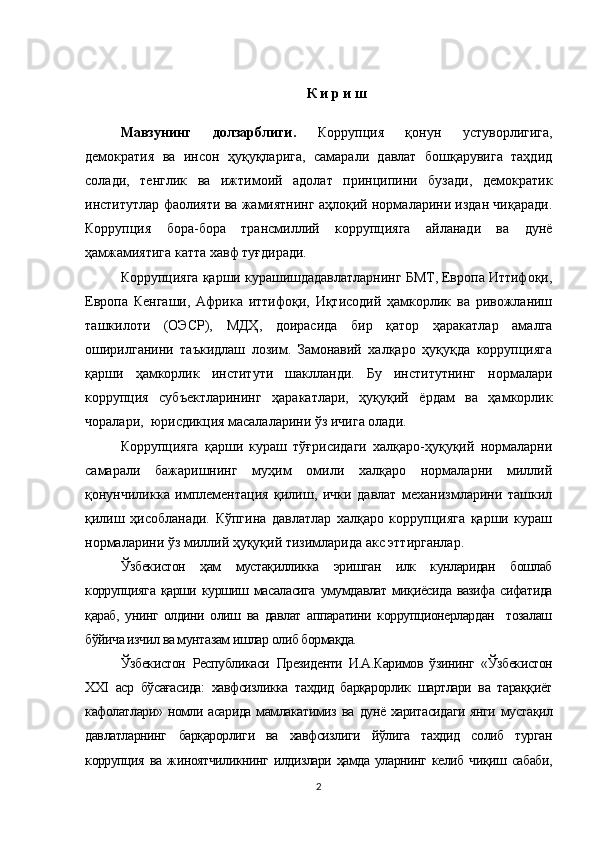 К и р и ш
Мавзунинг   долзарблиги.   Коррупция   қонун   устуворлигига,
демократия   ва   инсон   ҳуқуқларига,   самарали   давлат   бошқарувига   таҳдид
солади,   тенглик   ва   ижтимоий   адолат   принципини   бузади,   демократик
институтлар фаолияти ва жамиятнинг аҳлоқий нормаларини издан чиқаради.
Коррупция   бора-бора   трансмиллий   коррупцияга   айланади   ва   дунё
ҳамжамиятига катта хавф туғдиради.
Коррупцияга қарши курашишдадавлатларнинг БМТ, Европа Иттифоқи,
Европа   Кенгаши,   Африка   иттифоқи,   Иқтисодий   ҳамкорлик   ва   ривожланиш
ташкилоти   (ОЭСР),   МДҲ,   доирасида   бир   қатор   ҳаракатлар   амалга
оширилганини   таъкидлаш   лозим.   Замонавий   халқаро   ҳуқуқда   коррупцияга
қарши   ҳамкорлик   институти   шаклланди.   Бу   институтнинг   нормалари
коррупция   субъектларининг   ҳаракатлари,   ҳуқуқий   ёрдам   ва   ҳамкорлик
чоралари,  юрисдикция масалаларини ўз ичига олади.
Коррупцияга   қарши   кураш   тўғрисидаги   халқаро-ҳуқуқий   нормаларни
самарали   бажаришнинг   муҳим   омили   халқаро   нормаларни   миллий
қонунчиликка   имплементация   қилиш,   ички   давлат   механизмларини   ташкил
қилиш   ҳисобланади.   Кўпгина   давлатлар   халқаро   коррупцияга   қарши   кураш
нормаларини ўз миллий ҳуқуқий тизимларида акс эттирганлар.
Ўзбекистон   ҳам   мустақилликка   эришган   илк   кунларидан   бошлаб
коррупцияга қарши куршиш масаласига  умумдавлат миқиёсида вазифа сифатида
қараб,   унинг   олдини   олиш   ва   давлат   аппаратини   коррупционерлардан     тозалаш
бўйича изчил ва мунтазам ишлар олиб бормақда.
Ўзбекистон   Республикаси   Президенти   И.А.Каримов   ўзининг   «Ўзбекистон
XXI   аср   бўсағасида:   хавфсизликка   тахдид   барқарорлик   шартлари   ва   тараққиёт
кафолатлари» номли асарида мамлакатимиз   ва   дунё харитасидаги  янги  мустақил
давлатларнинг   барқарорлиги   ва   хавфсизлиги   йўлига   тахдид   солиб   турган
коррупция   ва жиноятчиликнинг илдизлари  ҳамда  уларнинг келиб чиқиш сабаби,
2 