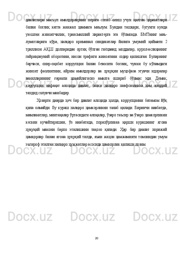 давлатлари   масъул   амалдорларини   порага   сотиб   олиш   учун   қилган   ҳаракатлари
билан   боғлиқ   катта   жанжал   ҳаммага   маълум.   Бундан   ташқари,   бугунги   кунда
уюшган   жиноятчилик,   трансмиллий   характерга   эга   бўлмоқца.   БМТнинг   маъ-
лумотларига   кўра,   халқаро   криминал   синдикатлар   йилига   умумий   қиймати   2
триллион   АҚШ   долларидан   ортиқ   бўлган   гиёҳванд   моддалар,   қурол-аслаҳанинг
гайриқонуний оборотини, инсон трафиги жиноятини содир қилишган. Буларнинг
барчаси,   охир-оқибат   коррупция   билан   бевосита   боглиқ,   чун ки   бу   кўламдаги
жиноят   фаолиятини,   айрим   амалдорлар   ва   ҳуқуқни   муҳофаза   этувчи   идоралар
вакилларининг   ғаразли   ҳомийлигисиз   амалга   ошириб   бўлмас   эди.   Демак,
коррупция   нафақат   алоҳида   давлат,   балки   халқаро   хавфсизликка   ҳам   жиддий
тахдид солувчи манбадир.
Ҳозирги   даврда   ҳеч   бир   давлат   алоҳида   ҳолда,   коррупцияни   батамом   йўқ
қила   олмайди.   Бу   кураш   халқаро   ҳамкорликни   талаб   қилади.   Биринчи   навбатда,
мамлакатлар, минтақалар ўртасидаги алоқалар, ўзаро таъсир ва ўзаро ҳамкорликни
кескин   кучайтиришни,   ўз   навбатида,   порахўрликка   қарши   курашнинг   ягона
ҳуқуқий   макони   барпо   этилишини   тақозо   қилади.   Ҳар   бир   давлат   хорижий
ҳамқорлар билан ягона ҳуқуқий тилда, яъни жаҳон ҳамжамияти томонидан умум
эътироф этилган халқаро ҳужжатлар асосида ҳамкорлик қилиши лозим.
20 