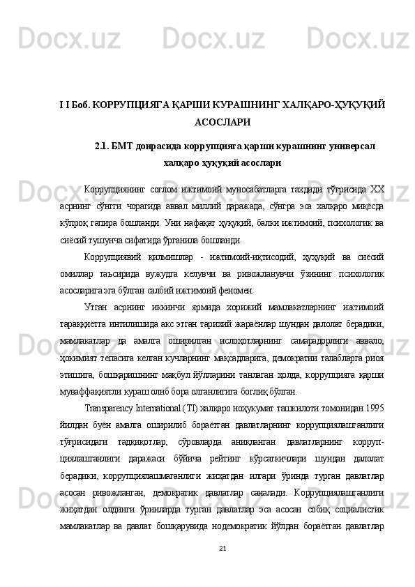 I I Боб. КОРРУПЦИЯГА ҚАРШИ КУРАШНИНГ ХАЛҚАРО-ҲУҚУҚИЙ
АСОСЛАРИ
2.1. БМТ доирасида коррупцияга қарши курашнинг универсал
халқаро ҳуқуқий асослари
Коррупциянинг   соғлом   ижтимоий   муносабатларга   тахдиди   тўғрисида   XX
асрнинг   сўнгги   чорагида   аввал   миллий   даражада,   сўнгра   эса   халқаро   миқёсда
кўпроқ   гапира бошланди. Уни   нафақат ҳуқуқий,   балки ижтимоий, психологик ва
сиёсий тушунча сифатида  ўрганила  бошланди.
Коррупциявий   қилмишлар   -   ижтимоий-иқтисодий,   ҳуҳуқий   ва   сиёсий
омиллар   таъсирида   вужудга   келувчи   ва   ривожланувчи   ўзининг   психологик
асосларига эга  бўлган  салбий ижтимоий феномен.
Утган   асрнинг   иккинчи   ярмида   хорижий   мамлакатларнинг   ижтимоий
тараққиётга   интилишида акс этган тарихий жараёнлар шундан далолат берадики,
мамлакатлар   да   амалга   оширилган   ислоҳотларнинг   самарадорлиги   аввало,
ҳокимият   тепасига келган кучларнинг   мақсадларига,   демократии талабларга риоя
этишига,   бошқаришнинг мақбул йўлларини   танлаган   ҳолда,   коррупцияга   қарши
муваффақиятли  кураш олиб бора олганлигига  боглиқ бўлган.
Transparency International (TI)  халқаро ноҳукумат  ташкилоти томонидан 1995
йилдан   буён   амалга   оширилиб   бораётган   давлатларнинг   коррупциялашганлиги
тўғрисидаги   тадқиқотлар,   сўровларда   аниқланган   давлатларнинг   корруп -
циялашганлиги   даражаси   бўйича   рейтинг   кўрсаткичлари   шундан   далолат
берадики,   коррупциялашмаганлиги   жиҳатдан   илгари   ўринда   турган   давлатлар
асосан   ривожланган,   демократик   давлатлар   саналади.   Коррупциялашганлиги
жиҳатдан   олдинги   ўринларда   турган   давлатлар   эса   асосан   собиқ   социалистик
мамлакатлар   ва   давлат   бошқарувида   нодемократик   йўлдан   бораётган   давлатлар
21 