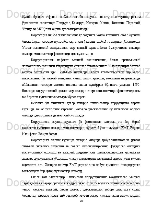 бўлиб,   буларга   Африка   ва   Осиёнинг   бошқарувда   диктатура,   авторитар   режим
ўрнатилган   давлатлари Гондурас, Камерун, Нигерия, Кения, Танзания, Парагвай,
Уганда ва  МДҲнинг  айрим давлатлари киради.
Коррупция айрим давлатларнинг  қолоқликда қолиб  кетишига сабаб  бўлиши
билан бирга,   халқаро  муносабатларга   ҳам ўзининг  салбий таъсирини   ўтказмоқца.
Унинг   ижтимоий   хавфлилиги,   ҳар   қандай   муносабатга   бузгунчилик   таъсири
халкаро ташкилотлар фаолиятида  ҳам  кузатилади.
Коррупциянинг   нафақат   миллий   жиноятчилик,   балки   трансмиллий
жиноятчилик эканлиги  тўгрисидаги  фикрлар  ўтган  асрнинг 80-йилларидан бошлаб
айтила   бошланган   эди.   1998-1999   йилларда   Европа   комиссиясидаги   бир   қатор
шахсларнинг   ўз   мансаб   мавқеини   суиистеъмол   қилиши,   молиявий найрангларда
айбланиши   халқаро   жамоатчиликни   янада   ҳушёрроқ   бўлишга   ундади.   1990-
йилларда коррупциявий  қилмишлар халқаро  спорт ташкилотлари фаолиятида  ҳам
юз бергапи  кўпчиликка  маълум  бўлса  керак.
Кейинги   ўн   йилликда   қатор   халқаро   ташкилотлар   коррупцияга   қарши
курашда ташаббускорлик   кўрсатиб, халқаро ҳамжамиятни   бу иллатнинг олдини
олишда  ҳамкорликка  даъват этиб  келмоқца.
Коррупцияга   қарши   курашга   ўз   фаолиятида   алоҳида   эътибор   бериб
келаётган  қуйидаги халқаро  ташкилотларни  кўрсатиб ўтиш  мумкин: БМТ, Европа
Иттифоқи, Жаҳон  банки.
Коррупцияга   қарши   курашда   халқаро   миқёсда   қабул   қилинган   ва   давлат
хизмати   сифатини   кўтариш   ва   давлат   хизматчиларининг   фуқаролар   олдидаги
масъулиятини   ошириш   ва   ахлоқий   маданиятини   ривожлантиришга   қаратилган
халқаро ҳужжатларга қўшилиш, уларга амал қилиш ҳар қандай  давлат  учун муҳим
аҳамиятга   эга.   Ҳозирги   пайтда   БМТ   даражасида   қабул   қилинган   юқоридаража
мазмундаги бир қатор хужжатлар мавжуд.
Бирлашган   Миллатлар   Ташкилоти   коррупциянинг   мам лакатлар   миллий
тараққиёти ва барқарорлигига жиддий  хавф солиши мумкинлигини  ҳисобга  олиб,
унинг   нафақат   миллий,   балки   халқаро   ҳамжамиятни   тобора   хавотирга   солиб
бораётган   халқаро   иллат   деб   эъгироф   этувчи   қатор   ҳужжатларни   қабул   қилган.
22 