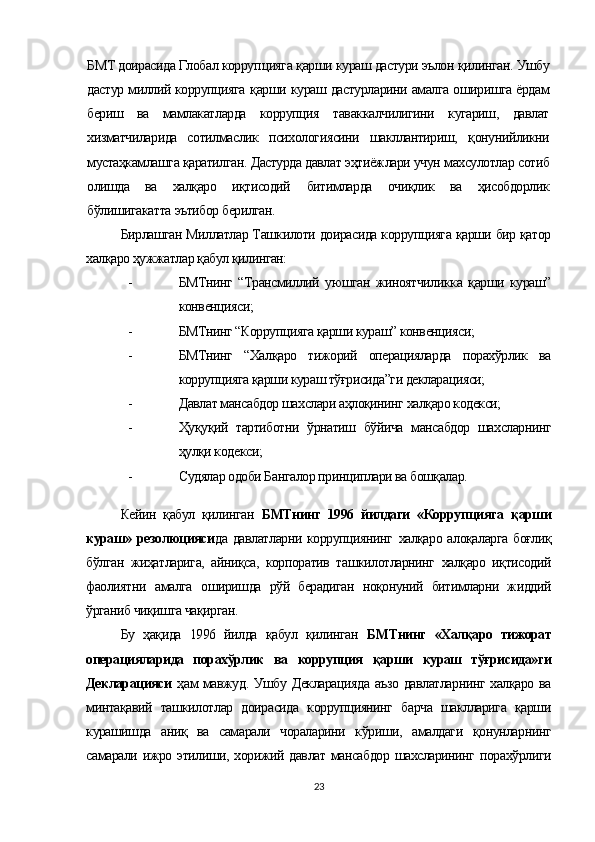 БМТ доирасида Глобал корруп цияга  қарши  кураш дастури эълон  қилинган.  Ушбу
дастур миллий коррупцияга   қарши   кураш дастурларини амалга оширишга ёрдам
бериш   ва   мамлакатларда   коррупция   таваккалчилигини   кугариш,   давлат
хизматчиларида   сотилмаслик   психологиясини   шакллантириш,   қонунийликни
мустаҳкамлашга қаратилган.  Дастурда давлат  эҳтиёжлари  учун  махсулотлар  сотиб
олишда   ва   халқаро   иқтисодий   битимларда   очиқлик   ва   ҳисобдорлик
бўлишигакатта  эътибор берилган.
Бирлашган Миллатлар Ташкилоти доирасида коррупцияга қарши бир қатор
халқаро ҳужжатлар қабул қилинган:
- БМТнинг   “Трансмиллий   уюшган   жиноятчиликка   қарши   кураш”
конвенцияси;
- БМТнинг “Коррупцияга қарши кураш” конвенцияси;
- БМТнинг   “Халқаро   тижорий   операцияларда   порахўрлик   ва
коррупцияга қарши кураш тўғрисида”ги декларацияси;
- Давлат мансабдор шахслари аҳлоқининг халқаро кодекси;
- Ҳуқуқий   тартиботни   ўрнатиш   бўйича   мансабдор   шахсларнинг
ҳулқи кодекси;
- Судялар одоби Бангалор принциплари ва бошқалар.
Кейин   қабул   қилинган   БМТнинг   1996   йилдаги   «Коррупцияга   қарши
кураш» резолюцияси да давлатларни коррупциянинг   халқаро алоқаларга боғлиқ
бўлган   жиҳатларига,   айниқса,   корпоратив   ташкилотларнинг   халқаро   иқтисодий
фаолиятни   амалга   оширишда   рўй   берадиган   ноқонуний   битимларни   жиддий
ўрганиб чиқишга чақирган. 
Бу   ҳақида   1996   йилда   қабул   қилинган   БМТнинг   «Халқаро   тижорат
операцияларида   порахўрлик   ва   коррупция   қарши   кураш   тўғрисида»ги
Декларацияси   ҳам мавжуд. Ушбу Декларацияда аъзо давлатларнинг халқаро ва
минтақавий   ташкилотлар   доирасида   коррупциянинг   барча   шаклларига   қарши
курашишда   аниқ   ва   самарали   чораларини   кўриши,   амалдаги   қонунларнинг
самарали ижро этилиши, хорижий давлат мансабдор шахсларининг порахўрлиги
23 