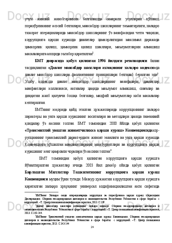 учун   жиноий   жавобгарликни   белгилашда   самарали   усулларни   қўллаш,
порахўрликнинг асосий белгилари, мансабдор шахсларнинг таъмагирлиги, халқаро
тижорат   операцияларида   мансабдор   шахсларнинг   ўз   вазифасидан   четга   чиқиши,
коррупцияга   қарши   курашда   давлатлар   ҳамкорлигидан   максимал   даражада
ҳамкорлик   қилиш,   ҳамкорлик   қилиш   шакллари,   маълумотларни   алмашиш
масалаларига алоҳида эътибор қаратилган 1
.  
БМТ   доирасида   қабул   қилинган   1996   йилдаги   резолюцияси   билан
тасдиқланган   «Давлат   мансабдор   шахслари   ахлоқининг   халқаро   кодекси» да
давлат   мансбдор   шахслари   фаолиятининг   принциплари   белгилаб   берилган   эди 2
.
Ушбу   кодексда   давлат   мансабдор   шахсларининг   вазифалари,   давлатлар
манфаатлари   коллизияси,   активлар   ҳақида   маълумот   алмашиш,   совғалар   ва
диққатни   жалб   қилувчи   бошқа   белгилар,   маҳфий   маълумотлар   каби   масалалар
келтирилган. 
БМТнинг   юқорида   қайд   этилган   ҳужжатларида   коррупци янинг   халқаро
характеры   ва унга қарши курашнинг воситалари ва методлари ҳакида тавеиявий
қоидалар   ўз   аксини   топган.   БМТ   томонидан   2000   ййлда   қабул   қилинган
«Трансмиллий   уюшган   жиноятчиликка   қарши   кураш»   Конвенциясида кор -
рупциянинг трансмиллий   характердаги   жиноят   эканлиги ва унга қарши курашда
Конвенцияга   қўшилган   мамлакатларнинг   мажбуриятлари   ва   коррупцияга   қарши
курашнинг кенг қамровли чоралари ўз аксини топган 3
.
  БМТ   томонидан   қабул   қилинган   коррупцияга   қарши   курашга
йўналтирилган   ҳужжатлар   ичида   2003   йил   декабр   ойи да   қабул   қилинган
Бирлашган   Миллатлар   Ташкилотининг   коррупцияга   қарши   кураш
Конвенцияси  муҳим ўрин тутади. Мазкур ҳужжатни  коррупцияга  қарши курашга
қаратилган   халқаро   ҳуқуқнинг   универсал   кодификациялашган   акти   сифатида
1
БМТнинг   Халқаро   савдо   операцияларида   коррупция   ва   порахўрликка   қарши   кураш   тўғрисидаги
Декларацияси.   Сборник   международных   договоров   и   законодательства   Республики   Узбекистан   в   сфере   борьб ы     с
коррупцией. –Т.: Центр повышения квалификации юристов, 2013. С.139.
2
Давлат   мансабдор   шахслари   ахлоқининг   халқаро   кодекси.   Сборник   международных   договоров   и
законодательства Республики Узбекистан в сфере борьб ы  с коррупцией. –Т.: Центр повышения квалификации юристов,
2013. С.143-144.
3
БМТнинг   Трансмиллий   уюшган   жиноятчиликка   қарши   кураш   Конвенцияси.   Сборник   международных
договоров   и   законодательства   Республики   Узбекистан   в   сфере   борьб ы     с   коррупцией.   –Т.:   Центр   повышения
квалификации юристов, 2013. С.143-144
24 